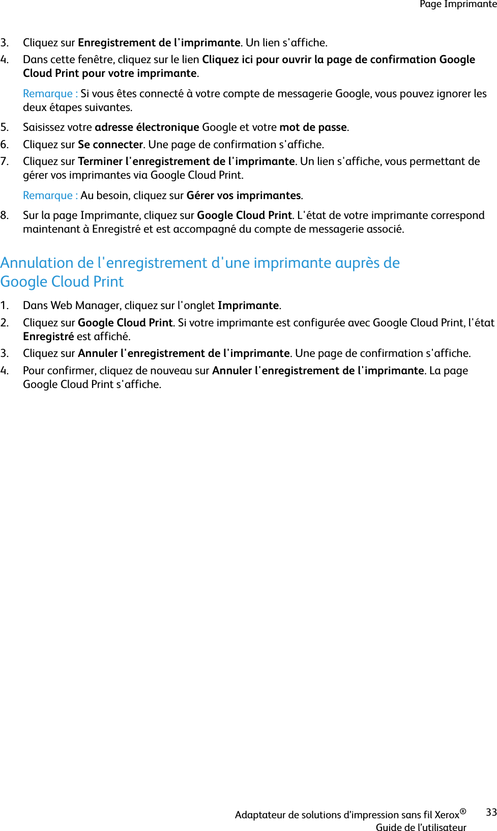 Page ImprimanteAdaptateur de solutions d’impression sans fil Xerox®Guide de l’utilisateur333. Cliquez sur Enregistrement de l&apos;imprimante. Un lien s&apos;affiche.4. Dans cette fenêtre, cliquez sur le lien Cliquez ici pour ouvrir la page de confirmation Google Cloud Print pour votre imprimante. Remarque : Si vous êtes connecté à votre compte de messagerie Google, vous pouvez ignorer les deux étapes suivantes.5. Saisissez votre adresse électronique Google et votre mot de passe.6. Cliquez sur Se connecter. Une page de confirmation s&apos;affiche.7. Cliquez sur Terminer l&apos;enregistrement de l&apos;imprimante. Un lien s&apos;affiche, vous permettant de gérer vos imprimantes via Google Cloud Print.Remarque : Au besoin, cliquez sur Gérer vos imprimantes.8. Sur la page Imprimante, cliquez sur Google Cloud Print. L&apos;état de votre imprimante correspond maintenant à Enregistré et est accompagné du compte de messagerie associé.Annulation de l&apos;enregistrement d&apos;une imprimante auprès de Google Cloud Print1. Dans Web Manager, cliquez sur l&apos;onglet Imprimante.2. Cliquez sur Google Cloud Print. Si votre imprimante est configurée avec Google Cloud Print, l&apos;état Enregistré est affiché.3. Cliquez sur Annuler l&apos;enregistrement de l&apos;imprimante. Une page de confirmation s&apos;affiche.4. Pour confirmer, cliquez de nouveau sur Annuler l&apos;enregistrement de l&apos;imprimante. La page Google Cloud Print s&apos;affiche.