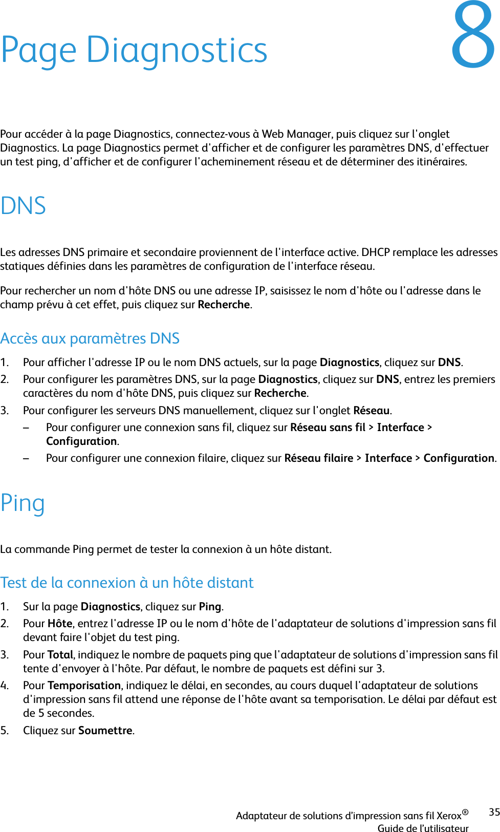 Adaptateur de solutions d’impression sans fil Xerox®Guide de l’utilisateur358Page DiagnosticsPour accéder à la page Diagnostics, connectez-vous à Web Manager, puis cliquez sur l&apos;onglet Diagnostics. La page Diagnostics permet d&apos;afficher et de configurer les paramètres DNS, d&apos;effectuer un test ping, d&apos;afficher et de configurer l&apos;acheminement réseau et de déterminer des itinéraires.DNSLes adresses DNS primaire et secondaire proviennent de l&apos;interface active. DHCP remplace les adresses statiques définies dans les paramètres de configuration de l&apos;interface réseau.Pour rechercher un nom d&apos;hôte DNS ou une adresse IP, saisissez le nom d&apos;hôte ou l&apos;adresse dans le champ prévu à cet effet, puis cliquez sur Recherche.Accès aux paramètres DNS1. Pour afficher l&apos;adresse IP ou le nom DNS actuels, sur la page Diagnostics, cliquez sur DNS.2. Pour configurer les paramètres DNS, sur la page Diagnostics, cliquez sur DNS, entrez les premiers caractères du nom d&apos;hôte DNS, puis cliquez sur Recherche.3. Pour configurer les serveurs DNS manuellement, cliquez sur l&apos;onglet Réseau. – Pour configurer une connexion sans fil, cliquez sur Réseau sans fil &gt;Interface &gt; Configuration.– Pour configurer une connexion filaire, cliquez sur Réseau filaire &gt;Interface &gt;Configuration.PingLa commande Ping permet de tester la connexion à un hôte distant.Test de la connexion à un hôte distant1. Sur la page Diagnostics, cliquez sur Ping.2. Pour Hôte, entrez l&apos;adresse IP ou le nom d&apos;hôte de l&apos;adaptateur de solutions d&apos;impression sans fil devant faire l&apos;objet du test ping.3. Pour Total, indiquez le nombre de paquets ping que l&apos;adaptateur de solutions d&apos;impression sans fil tente d&apos;envoyer à l&apos;hôte. Par défaut, le nombre de paquets est défini sur 3.4. Pour Temporisation, indiquez le délai, en secondes, au cours duquel l&apos;adaptateur de solutions d&apos;impression sans fil attend une réponse de l&apos;hôte avant sa temporisation. Le délai par défaut est de 5 secondes.5. Cliquez sur Soumettre.