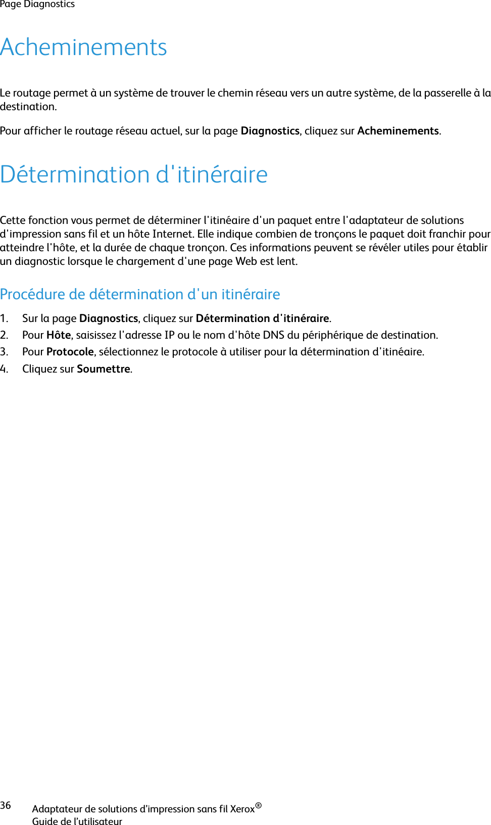 Page DiagnosticsAdaptateur de solutions d’impression sans fil Xerox®Guide de l’utilisateur36AcheminementsLe routage permet à un système de trouver le chemin réseau vers un autre système, de la passerelle à la destination.Pour afficher le routage réseau actuel, sur la page Diagnostics, cliquez sur Acheminements.Détermination d&apos;itinéraireCette fonction vous permet de déterminer l&apos;itinéaire d&apos;un paquet entre l&apos;adaptateur de solutions d&apos;impression sans fil et un hôte Internet. Elle indique combien de tronçons le paquet doit franchir pour atteindre l&apos;hôte, et la durée de chaque tronçon. Ces informations peuvent se révéler utiles pour établir un diagnostic lorsque le chargement d&apos;une page Web est lent.Procédure de détermination d&apos;un itinéraire1. Sur la page Diagnostics, cliquez sur Détermination d&apos;itinéraire.2. Pour Hôte, saisissez l&apos;adresse IP ou le nom d&apos;hôte DNS du périphérique de destination.3. Pour Protocole, sélectionnez le protocole à utiliser pour la détermination d&apos;itinéaire.4. Cliquez sur Soumettre.