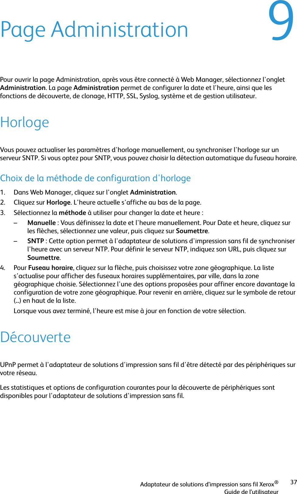 Adaptateur de solutions d’impression sans fil Xerox®Guide de l’utilisateur379Page AdministrationPour ouvrir la page Administration, après vous être connecté à Web Manager, sélectionnez l&apos;onglet Administration. La page Administration permet de configurer la date et l&apos;heure, ainsi que les fonctions de découverte, de clonage, HTTP, SSL, Syslog, système et de gestion utilisateur.HorlogeVous pouvez actualiser les paramètres d&apos;horloge manuellement, ou synchroniser l&apos;horloge sur un serveur SNTP. Si vous optez pour SNTP, vous pouvez choisir la détection automatique du fuseau horaire.Choix de la méthode de configuration d&apos;horloge1. Dans Web Manager, cliquez sur l&apos;onglet Administration.2. Cliquez sur Horloge. L&apos;heure actuelle s&apos;affiche au bas de la page.3. Sélectionnez la méthode à utiliser pour changer la date et heure :–Manuelle : Vous définissez la date et l&apos;heure manuellement. Pour Date et heure, cliquez sur les flèches, sélectionnez une valeur, puis cliquez sur Soumettre.–SNTP : Cette option permet à l&apos;adaptateur de solutions d&apos;impression sans fil de synchroniser l&apos;heure avec un serveur NTP. Pour définir le serveur NTP, indiquez son URL, puis cliquez sur Soumettre.4. Pour Fuseau horaire, cliquez sur la flèche, puis choisissez votre zone géographique. La liste s&apos;actualise pour afficher des fuseaux horaires supplémentaires, par ville, dans la zone géographique choisie. Sélectionnez l&apos;une des options proposées pour affiner encore davantage la configuration de votre zone géographique. Pour revenir en arrière, cliquez sur le symbole de retour (..) en haut de la liste. Lorsque vous avez terminé, l&apos;heure est mise à jour en fonction de votre sélection.DécouverteUPnP permet à l&apos;adaptateur de solutions d&apos;impression sans fil d&apos;être détecté par des périphériques sur votre réseau.Les statistiques et options de configuration courantes pour la découverte de périphériques sont disponibles pour l&apos;adaptateur de solutions d&apos;impression sans fil.