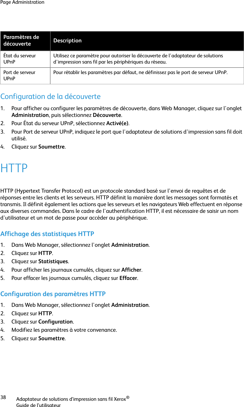 Page AdministrationAdaptateur de solutions d’impression sans fil Xerox®Guide de l’utilisateur38Configuration de la découverte1. Pour afficher ou configurer les paramètres de découverte, dans Web Manager, cliquez sur l&apos;onglet Administration, puis sélectionnez Découverte.2. Pour État du serveur UPnP, sélectionnez Activé(e).3. Pour Port de serveur UPnP, indiquez le port que l&apos;adaptateur de solutions d&apos;impression sans fil doit utilisé.4. Cliquez sur Soumettre.HTTPHTTP (Hypertext Transfer Protocol) est un protocole standard basé sur l&apos;envoi de requêtes et de réponses entre les clients et les serveurs. HTTP définit la manière dont les messages sont formatés et transmis. Il définit également les actions que les serveurs et les navigateurs Web effectuent en réponse aux diverses commandes. Dans le cadre de l&apos;authentification HTTP, il est nécessaire de saisir un nom d&apos;utilisateur et un mot de passe pour accéder au périphérique.Affichage des statistiques HTTP1. Dans Web Manager, sélectionnez l&apos;onglet Administration.2. Cliquez sur HTTP.3. Cliquez sur Statistiques.4. Pour afficher les journaux cumulés, cliquez sur Afficher.5. Pour effacer les journaux cumulés, cliquez sur Effacer.Configuration des paramètres HTTP1. Dans Web Manager, sélectionnez l&apos;onglet Administration.2. Cliquez sur HTTP.3. Cliquez sur Configuration.4. Modifiez les paramètres à votre convenance.5. Cliquez sur Soumettre.Paramètres de découverte DescriptionÉtat du serveur UPnPUtilisez ce paramètre pour autoriser la découverte de l&apos;adaptateur de solutions d&apos;impression sans fil par les périphériques du réseau. Port de serveur UPnPPour rétablir les paramètres par défaut, ne définissez pas le port de serveur UPnP.