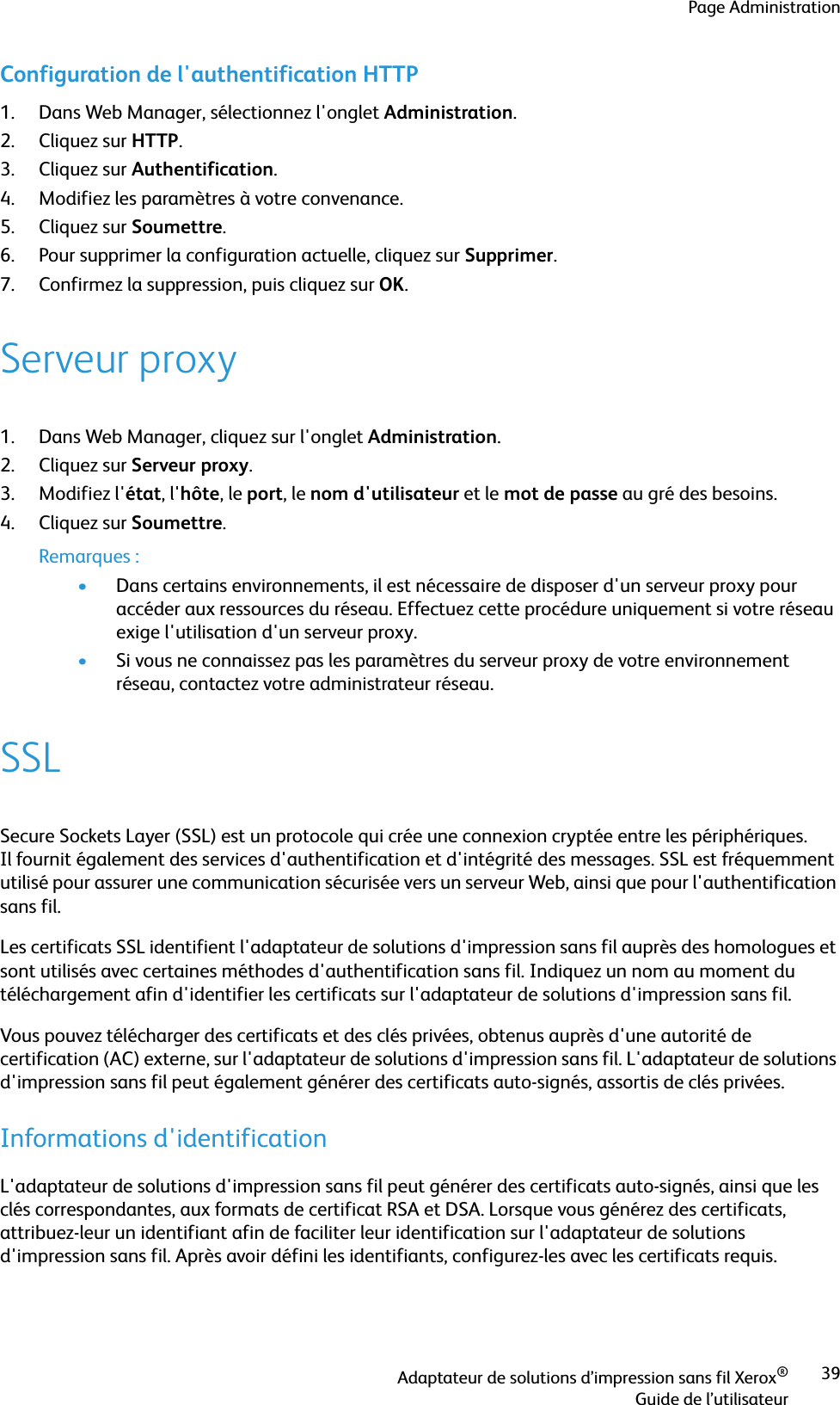 Page AdministrationAdaptateur de solutions d’impression sans fil Xerox®Guide de l’utilisateur39Configuration de l&apos;authentification HTTP1. Dans Web Manager, sélectionnez l&apos;onglet Administration.2. Cliquez sur HTTP.3. Cliquez sur Authentification.4. Modifiez les paramètres à votre convenance.5. Cliquez sur Soumettre.6. Pour supprimer la configuration actuelle, cliquez sur Supprimer. 7. Confirmez la suppression, puis cliquez sur OK.Serveur proxy1. Dans Web Manager, cliquez sur l&apos;onglet Administration.2. Cliquez sur Serveur proxy.3. Modifiez l&apos;état, l&apos;hôte, le port, le nom d&apos;utilisateur et le mot de passe au gré des besoins.4. Cliquez sur Soumettre.Remarques :•Dans certains environnements, il est nécessaire de disposer d&apos;un serveur proxy pour accéder aux ressources du réseau. Effectuez cette procédure uniquement si votre réseau exige l&apos;utilisation d&apos;un serveur proxy.•Si vous ne connaissez pas les paramètres du serveur proxy de votre environnement réseau, contactez votre administrateur réseau.SSLSecure Sockets Layer (SSL) est un protocole qui crée une connexion cryptée entre les périphériques. Il fournit également des services d&apos;authentification et d&apos;intégrité des messages. SSL est fréquemment utilisé pour assurer une communication sécurisée vers un serveur Web, ainsi que pour l&apos;authentification sans fil.Les certificats SSL identifient l&apos;adaptateur de solutions d&apos;impression sans fil auprès des homologues et sont utilisés avec certaines méthodes d&apos;authentification sans fil. Indiquez un nom au moment du téléchargement afin d&apos;identifier les certificats sur l&apos;adaptateur de solutions d&apos;impression sans fil.Vous pouvez télécharger des certificats et des clés privées, obtenus auprès d&apos;une autorité de certification (AC) externe, sur l&apos;adaptateur de solutions d&apos;impression sans fil. L&apos;adaptateur de solutions d&apos;impression sans fil peut également générer des certificats auto-signés, assortis de clés privées.Informations d&apos;identificationL&apos;adaptateur de solutions d&apos;impression sans fil peut générer des certificats auto-signés, ainsi que les clés correspondantes, aux formats de certificat RSA et DSA. Lorsque vous générez des certificats, attribuez-leur un identifiant afin de faciliter leur identification sur l&apos;adaptateur de solutions d&apos;impression sans fil. Après avoir défini les identifiants, configurez-les avec les certificats requis.