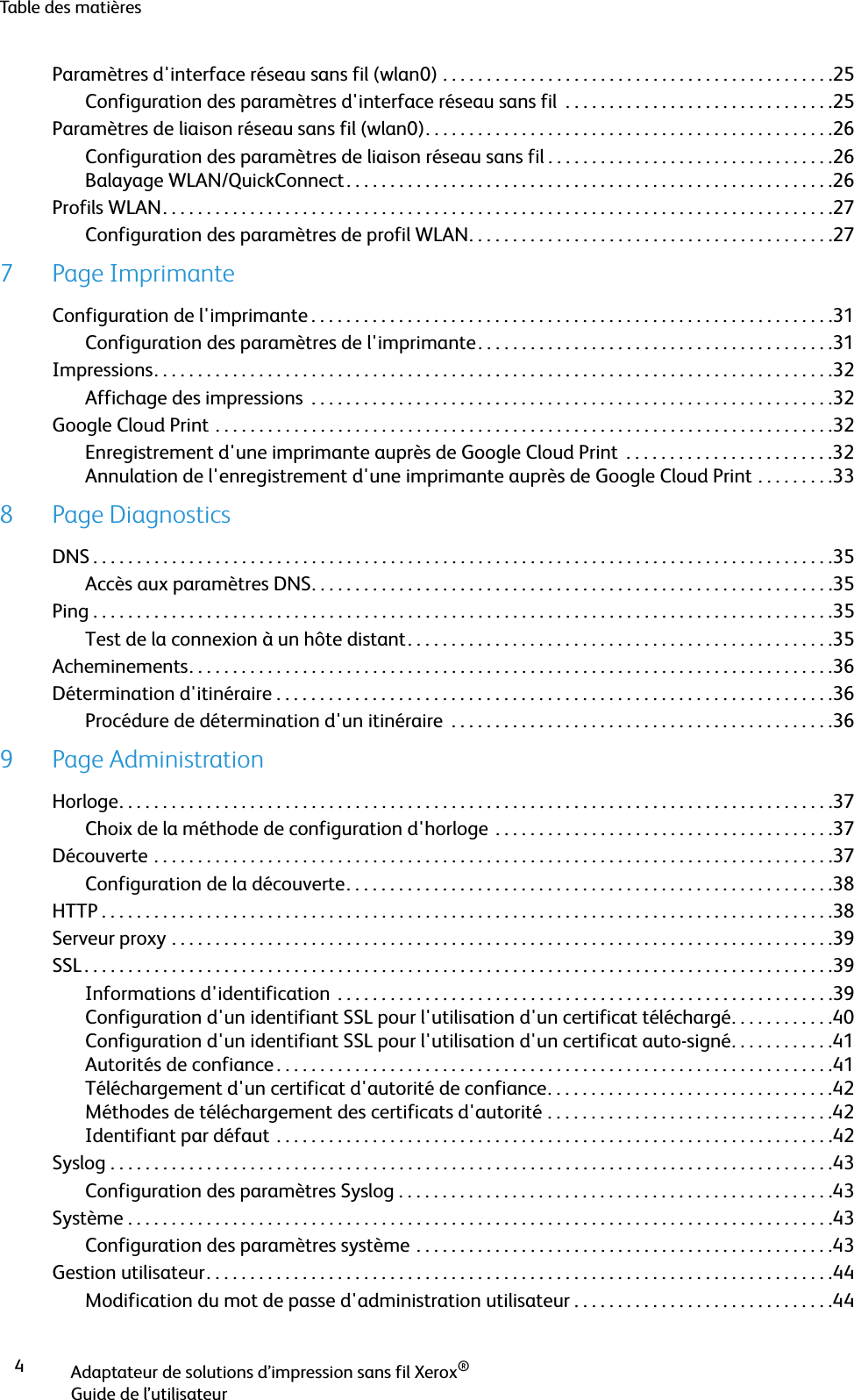 Table des matièresAdaptateur de solutions d’impression sans fil Xerox®Guide de l’utilisateur4Paramètres d&apos;interface réseau sans fil (wlan0) . . . . . . . . . . . . . . . . . . . . . . . . . . . . . . . . . . . . . . . . . . . . .25Configuration des paramètres d&apos;interface réseau sans fil  . . . . . . . . . . . . . . . . . . . . . . . . . . . . . . .25Paramètres de liaison réseau sans fil (wlan0). . . . . . . . . . . . . . . . . . . . . . . . . . . . . . . . . . . . . . . . . . . . . . .26Configuration des paramètres de liaison réseau sans fil . . . . . . . . . . . . . . . . . . . . . . . . . . . . . . . . .26Balayage WLAN/QuickConnect . . . . . . . . . . . . . . . . . . . . . . . . . . . . . . . . . . . . . . . . . . . . . . . . . . . . . . . .26Profils WLAN. . . . . . . . . . . . . . . . . . . . . . . . . . . . . . . . . . . . . . . . . . . . . . . . . . . . . . . . . . . . . . . . . . . . . . . . . . . . .27Configuration des paramètres de profil WLAN. . . . . . . . . . . . . . . . . . . . . . . . . . . . . . . . . . . . . . . . . .277 Page ImprimanteConfiguration de l&apos;imprimante . . . . . . . . . . . . . . . . . . . . . . . . . . . . . . . . . . . . . . . . . . . . . . . . . . . . . . . . . . . .31Configuration des paramètres de l&apos;imprimante. . . . . . . . . . . . . . . . . . . . . . . . . . . . . . . . . . . . . . . . .31Impressions. . . . . . . . . . . . . . . . . . . . . . . . . . . . . . . . . . . . . . . . . . . . . . . . . . . . . . . . . . . . . . . . . . . . . . . . . . . . . .32Affichage des impressions  . . . . . . . . . . . . . . . . . . . . . . . . . . . . . . . . . . . . . . . . . . . . . . . . . . . . . . . . . . . .32Google Cloud Print . . . . . . . . . . . . . . . . . . . . . . . . . . . . . . . . . . . . . . . . . . . . . . . . . . . . . . . . . . . . . . . . . . . . . . .32Enregistrement d&apos;une imprimante auprès de Google Cloud Print  . . . . . . . . . . . . . . . . . . . . . . . .32Annulation de l&apos;enregistrement d&apos;une imprimante auprès de Google Cloud Print . . . . . . . . .338 Page DiagnosticsDNS . . . . . . . . . . . . . . . . . . . . . . . . . . . . . . . . . . . . . . . . . . . . . . . . . . . . . . . . . . . . . . . . . . . . . . . . . . . . . . . . . . . . .35Accès aux paramètres DNS. . . . . . . . . . . . . . . . . . . . . . . . . . . . . . . . . . . . . . . . . . . . . . . . . . . . . . . . . . . .35Ping . . . . . . . . . . . . . . . . . . . . . . . . . . . . . . . . . . . . . . . . . . . . . . . . . . . . . . . . . . . . . . . . . . . . . . . . . . . . . . . . . . . . .35Test de la connexion à un hôte distant. . . . . . . . . . . . . . . . . . . . . . . . . . . . . . . . . . . . . . . . . . . . . . . . .35Acheminements. . . . . . . . . . . . . . . . . . . . . . . . . . . . . . . . . . . . . . . . . . . . . . . . . . . . . . . . . . . . . . . . . . . . . . . . . .36Détermination d&apos;itinéraire . . . . . . . . . . . . . . . . . . . . . . . . . . . . . . . . . . . . . . . . . . . . . . . . . . . . . . . . . . . . . . . .36Procédure de détermination d&apos;un itinéraire  . . . . . . . . . . . . . . . . . . . . . . . . . . . . . . . . . . . . . . . . . . . .369 Page AdministrationHorloge. . . . . . . . . . . . . . . . . . . . . . . . . . . . . . . . . . . . . . . . . . . . . . . . . . . . . . . . . . . . . . . . . . . . . . . . . . . . . . . . . .37Choix de la méthode de configuration d&apos;horloge . . . . . . . . . . . . . . . . . . . . . . . . . . . . . . . . . . . . . . .37Découverte . . . . . . . . . . . . . . . . . . . . . . . . . . . . . . . . . . . . . . . . . . . . . . . . . . . . . . . . . . . . . . . . . . . . . . . . . . . . . .37Configuration de la découverte. . . . . . . . . . . . . . . . . . . . . . . . . . . . . . . . . . . . . . . . . . . . . . . . . . . . . . . .38HTTP . . . . . . . . . . . . . . . . . . . . . . . . . . . . . . . . . . . . . . . . . . . . . . . . . . . . . . . . . . . . . . . . . . . . . . . . . . . . . . . . . . . .38Serveur proxy . . . . . . . . . . . . . . . . . . . . . . . . . . . . . . . . . . . . . . . . . . . . . . . . . . . . . . . . . . . . . . . . . . . . . . . . . . . .39SSL . . . . . . . . . . . . . . . . . . . . . . . . . . . . . . . . . . . . . . . . . . . . . . . . . . . . . . . . . . . . . . . . . . . . . . . . . . . . . . . . . . . . . .39Informations d&apos;identification  . . . . . . . . . . . . . . . . . . . . . . . . . . . . . . . . . . . . . . . . . . . . . . . . . . . . . . . . .39Configuration d&apos;un identifiant SSL pour l&apos;utilisation d&apos;un certificat téléchargé. . . . . . . . . . . .40Configuration d&apos;un identifiant SSL pour l&apos;utilisation d&apos;un certificat auto-signé. . . . . . . . . . . .41Autorités de confiance . . . . . . . . . . . . . . . . . . . . . . . . . . . . . . . . . . . . . . . . . . . . . . . . . . . . . . . . . . . . . . . .41Téléchargement d&apos;un certificat d&apos;autorité de confiance. . . . . . . . . . . . . . . . . . . . . . . . . . . . . . . . .42Méthodes de téléchargement des certificats d&apos;autorité . . . . . . . . . . . . . . . . . . . . . . . . . . . . . . . . .42Identifiant par défaut . . . . . . . . . . . . . . . . . . . . . . . . . . . . . . . . . . . . . . . . . . . . . . . . . . . . . . . . . . . . . . . .42Syslog . . . . . . . . . . . . . . . . . . . . . . . . . . . . . . . . . . . . . . . . . . . . . . . . . . . . . . . . . . . . . . . . . . . . . . . . . . . . . . . . . . .43Configuration des paramètres Syslog . . . . . . . . . . . . . . . . . . . . . . . . . . . . . . . . . . . . . . . . . . . . . . . . . .43Système . . . . . . . . . . . . . . . . . . . . . . . . . . . . . . . . . . . . . . . . . . . . . . . . . . . . . . . . . . . . . . . . . . . . . . . . . . . . . . . . .43Configuration des paramètres système . . . . . . . . . . . . . . . . . . . . . . . . . . . . . . . . . . . . . . . . . . . . . . . .43Gestion utilisateur. . . . . . . . . . . . . . . . . . . . . . . . . . . . . . . . . . . . . . . . . . . . . . . . . . . . . . . . . . . . . . . . . . . . . . . .44Modification du mot de passe d&apos;administration utilisateur . . . . . . . . . . . . . . . . . . . . . . . . . . . . . .44