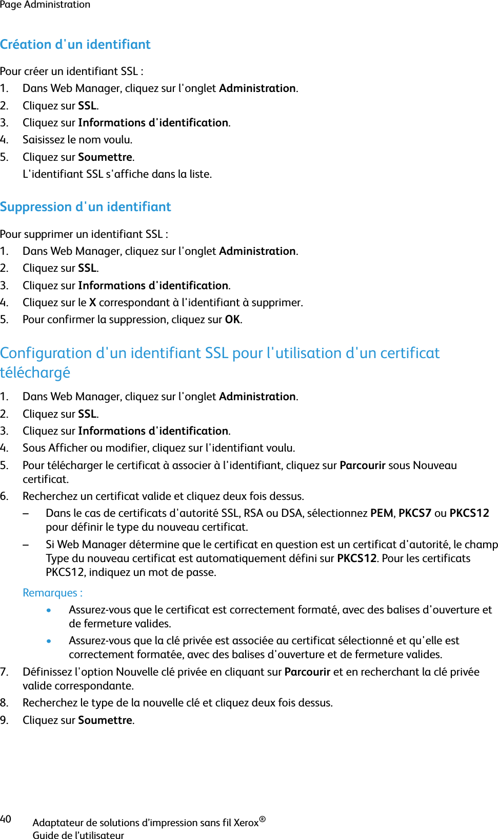 Page AdministrationAdaptateur de solutions d’impression sans fil Xerox®Guide de l’utilisateur40Création d&apos;un identifiantPour créer un identifiant SSL :1. Dans Web Manager, cliquez sur l&apos;onglet Administration.2. Cliquez sur SSL.3. Cliquez sur Informations d&apos;identification.4. Saisissez le nom voulu.5. Cliquez sur Soumettre.L&apos;identifiant SSL s&apos;affiche dans la liste.Suppression d&apos;un identifiantPour supprimer un identifiant SSL :1. Dans Web Manager, cliquez sur l&apos;onglet Administration.2. Cliquez sur SSL.3. Cliquez sur Informations d&apos;identification.4. Cliquez sur le X correspondant à l&apos;identifiant à supprimer.5. Pour confirmer la suppression, cliquez sur OK.Configuration d&apos;un identifiant SSL pour l&apos;utilisation d&apos;un certificat téléchargé1. Dans Web Manager, cliquez sur l&apos;onglet Administration.2. Cliquez sur SSL.3. Cliquez sur Informations d&apos;identification.4. Sous Afficher ou modifier, cliquez sur l&apos;identifiant voulu.5. Pour télécharger le certificat à associer à l&apos;identifiant, cliquez sur Parcourir sous Nouveau certificat.6. Recherchez un certificat valide et cliquez deux fois dessus.– Dans le cas de certificats d&apos;autorité SSL, RSA ou DSA, sélectionnez PEM, PKCS7 ou PKCS12 pour définir le type du nouveau certificat.– Si Web Manager détermine que le certificat en question est un certificat d&apos;autorité, le champ Type du nouveau certificat est automatiquement défini sur PKCS12. Pour les certificats PKCS12, indiquez un mot de passe.Remarques :•Assurez-vous que le certificat est correctement formaté, avec des balises d&apos;ouverture et de fermeture valides. •Assurez-vous que la clé privée est associée au certificat sélectionné et qu&apos;elle est correctement formatée, avec des balises d&apos;ouverture et de fermeture valides.7. Définissez l&apos;option Nouvelle clé privée en cliquant sur Parcourir et en recherchant la clé privée valide correspondante.8. Recherchez le type de la nouvelle clé et cliquez deux fois dessus.9. Cliquez sur Soumettre.