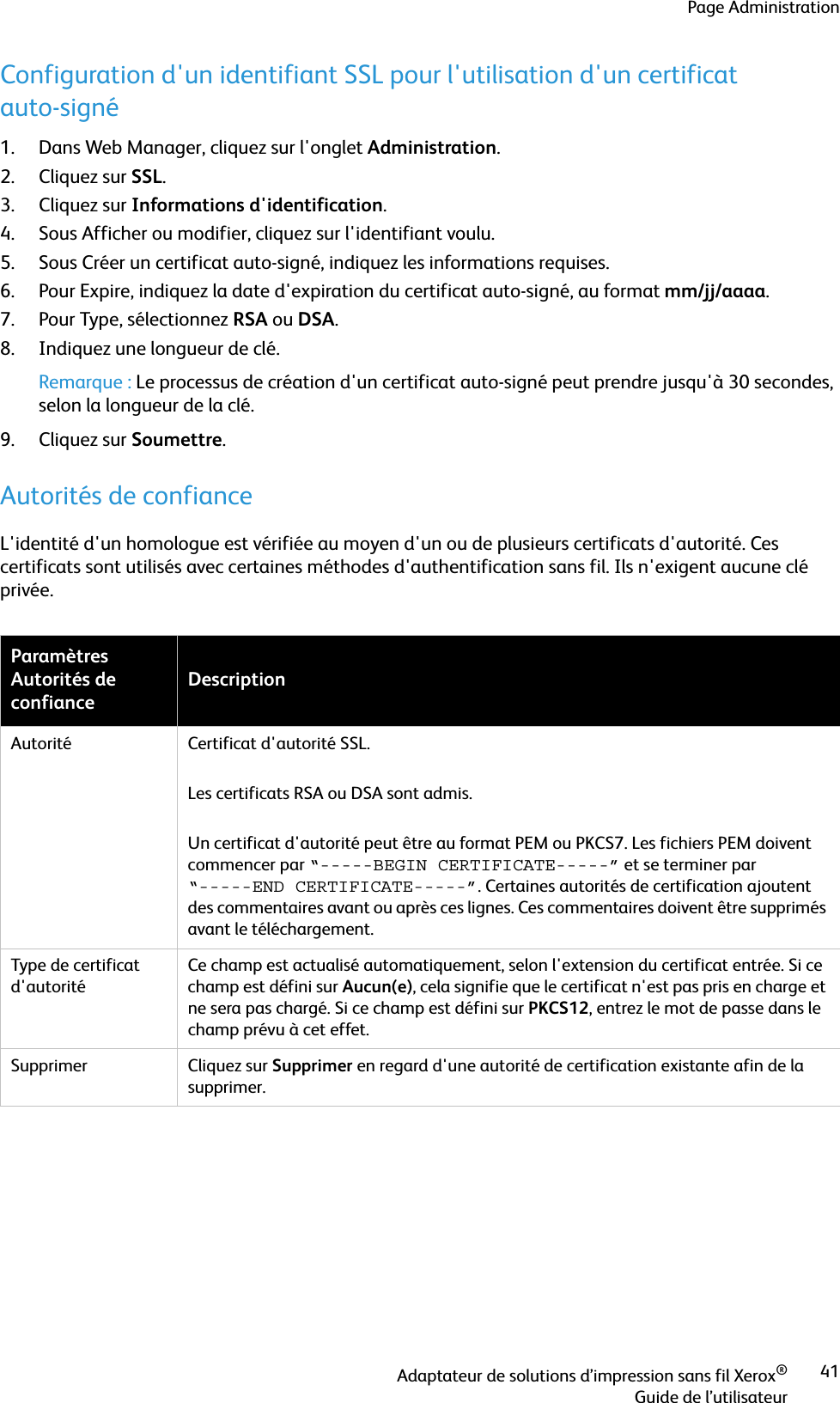 Page AdministrationAdaptateur de solutions d’impression sans fil Xerox®Guide de l’utilisateur41Configuration d&apos;un identifiant SSL pour l&apos;utilisation d&apos;un certificat auto-signé1. Dans Web Manager, cliquez sur l&apos;onglet Administration.2. Cliquez sur SSL.3. Cliquez sur Informations d&apos;identification.4. Sous Afficher ou modifier, cliquez sur l&apos;identifiant voulu.5. Sous Créer un certificat auto-signé, indiquez les informations requises.6. Pour Expire, indiquez la date d&apos;expiration du certificat auto-signé, au format mm/jj/aaaa.7. Pour Type, sélectionnez RSA ou DSA.8. Indiquez une longueur de clé.Remarque : Le processus de création d&apos;un certificat auto-signé peut prendre jusqu&apos;à 30 secondes, selon la longueur de la clé.9. Cliquez sur Soumettre.Autorités de confianceL&apos;identité d&apos;un homologue est vérifiée au moyen d&apos;un ou de plusieurs certificats d&apos;autorité. Ces certificats sont utilisés avec certaines méthodes d&apos;authentification sans fil. Ils n&apos;exigent aucune clé privée. Paramètres Autorités de confianceDescriptionAutorité Certificat d&apos;autorité SSL. Les certificats RSA ou DSA sont admis.Un certificat d&apos;autorité peut être au format PEM ou PKCS7. Les fichiers PEM doivent commencer par “-----BEGIN CERTIFICATE-----” et se terminer par “-----END CERTIFICATE-----”. Certaines autorités de certification ajoutent des commentaires avant ou après ces lignes. Ces commentaires doivent être supprimés avant le téléchargement.Type de certificat d&apos;autoritéCe champ est actualisé automatiquement, selon l&apos;extension du certificat entrée. Si ce champ est défini sur Aucun(e), cela signifie que le certificat n&apos;est pas pris en charge et ne sera pas chargé. Si ce champ est défini sur PKCS12, entrez le mot de passe dans le champ prévu à cet effet. Supprimer Cliquez sur Supprimer en regard d&apos;une autorité de certification existante afin de la supprimer.