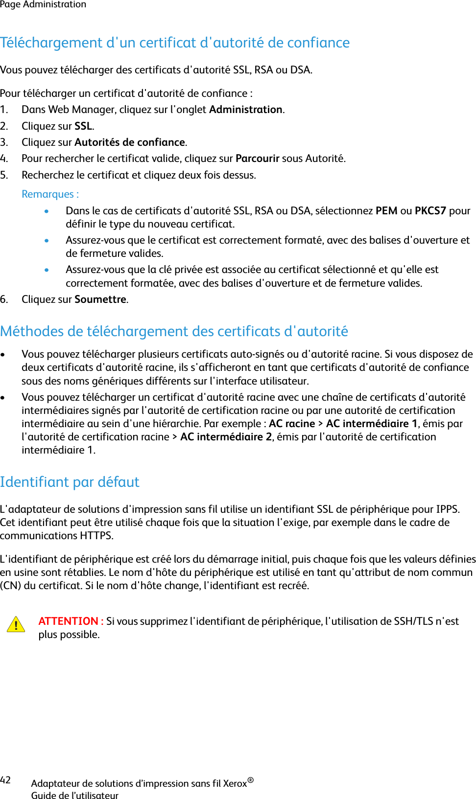 Page AdministrationAdaptateur de solutions d’impression sans fil Xerox®Guide de l’utilisateur42Téléchargement d&apos;un certificat d&apos;autorité de confianceVous pouvez télécharger des certificats d&apos;autorité SSL, RSA ou DSA.Pour télécharger un certificat d&apos;autorité de confiance :1. Dans Web Manager, cliquez sur l&apos;onglet Administration.2. Cliquez sur SSL.3. Cliquez sur Autorités de confiance.4. Pour rechercher le certificat valide, cliquez sur Parcourir sous Autorité.5. Recherchez le certificat et cliquez deux fois dessus.Remarques :•Dans le cas de certificats d&apos;autorité SSL, RSA ou DSA, sélectionnez PEM ou PKCS7 pour définir le type du nouveau certificat.•Assurez-vous que le certificat est correctement formaté, avec des balises d&apos;ouverture et de fermeture valides.•Assurez-vous que la clé privée est associée au certificat sélectionné et qu&apos;elle est correctement formatée, avec des balises d&apos;ouverture et de fermeture valides.6. Cliquez sur Soumettre.Méthodes de téléchargement des certificats d&apos;autorité• Vous pouvez télécharger plusieurs certificats auto-signés ou d&apos;autorité racine. Si vous disposez de deux certificats d&apos;autorité racine, ils s&apos;afficheront en tant que certificats d&apos;autorité de confiance sous des noms génériques différents sur l&apos;interface utilisateur. • Vous pouvez télécharger un certificat d&apos;autorité racine avec une chaîne de certificats d&apos;autorité intermédiaires signés par l&apos;autorité de certification racine ou par une autorité de certification intermédiaire au sein d&apos;une hiérarchie. Par exemple : AC racine &gt; AC intermédiaire 1, émis par l&apos;autorité de certification racine &gt; AC intermédiaire 2, émis par l&apos;autorité de certification intermédiaire 1.Identifiant par défautL&apos;adaptateur de solutions d&apos;impression sans fil utilise un identifiant SSL de périphérique pour IPPS. Cet identifiant peut être utilisé chaque fois que la situation l&apos;exige, par exemple dans le cadre de communications HTTPS.L&apos;identifiant de périphérique est créé lors du démarrage initial, puis chaque fois que les valeurs définies en usine sont rétablies. Le nom d&apos;hôte du périphérique est utilisé en tant qu&apos;attribut de nom commun (CN) du certificat. Si le nom d&apos;hôte change, l&apos;identifiant est recréé.ATTENTION : Si vous supprimez l&apos;identifiant de périphérique, l&apos;utilisation de SSH/TLS n&apos;est plus possible.