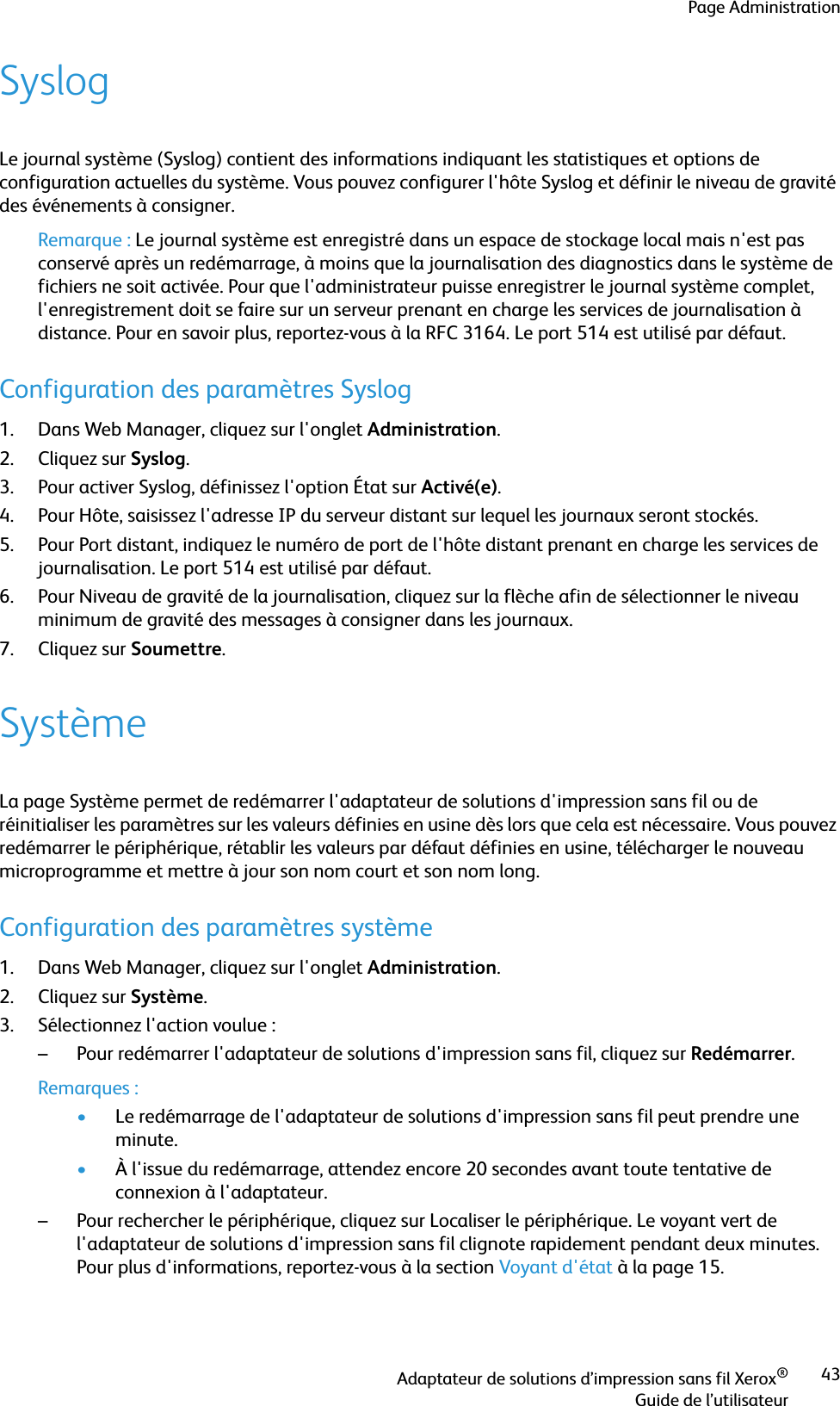 Page AdministrationAdaptateur de solutions d’impression sans fil Xerox®Guide de l’utilisateur43SyslogLe journal système (Syslog) contient des informations indiquant les statistiques et options de configuration actuelles du système. Vous pouvez configurer l&apos;hôte Syslog et définir le niveau de gravité des événements à consigner.Remarque : Le journal système est enregistré dans un espace de stockage local mais n&apos;est pas conservé après un redémarrage, à moins que la journalisation des diagnostics dans le système de fichiers ne soit activée. Pour que l&apos;administrateur puisse enregistrer le journal système complet, l&apos;enregistrement doit se faire sur un serveur prenant en charge les services de journalisation à distance. Pour en savoir plus, reportez-vous à la RFC 3164. Le port 514 est utilisé par défaut.Configuration des paramètres Syslog1. Dans Web Manager, cliquez sur l&apos;onglet Administration.2. Cliquez sur Syslog.3. Pour activer Syslog, définissez l&apos;option État sur Activé(e).4. Pour Hôte, saisissez l&apos;adresse IP du serveur distant sur lequel les journaux seront stockés.5. Pour Port distant, indiquez le numéro de port de l&apos;hôte distant prenant en charge les services de journalisation. Le port 514 est utilisé par défaut.6. Pour Niveau de gravité de la journalisation, cliquez sur la flèche afin de sélectionner le niveau minimum de gravité des messages à consigner dans les journaux.7. Cliquez sur Soumettre.SystèmeLa page Système permet de redémarrer l&apos;adaptateur de solutions d&apos;impression sans fil ou de réinitialiser les paramètres sur les valeurs définies en usine dès lors que cela est nécessaire. Vous pouvez redémarrer le périphérique, rétablir les valeurs par défaut définies en usine, télécharger le nouveau microprogramme et mettre à jour son nom court et son nom long.Configuration des paramètres système1. Dans Web Manager, cliquez sur l&apos;onglet Administration.2. Cliquez sur Système.3. Sélectionnez l&apos;action voulue :– Pour redémarrer l&apos;adaptateur de solutions d&apos;impression sans fil, cliquez sur Redémarrer.Remarques :•Le redémarrage de l&apos;adaptateur de solutions d&apos;impression sans fil peut prendre une minute. •À l&apos;issue du redémarrage, attendez encore 20 secondes avant toute tentative de connexion à l&apos;adaptateur.– Pour rechercher le périphérique, cliquez sur Localiser le périphérique. Le voyant vert de l&apos;adaptateur de solutions d&apos;impression sans fil clignote rapidement pendant deux minutes. Pour plus d&apos;informations, reportez-vous à la section Voyant d&apos;état à la page 15.