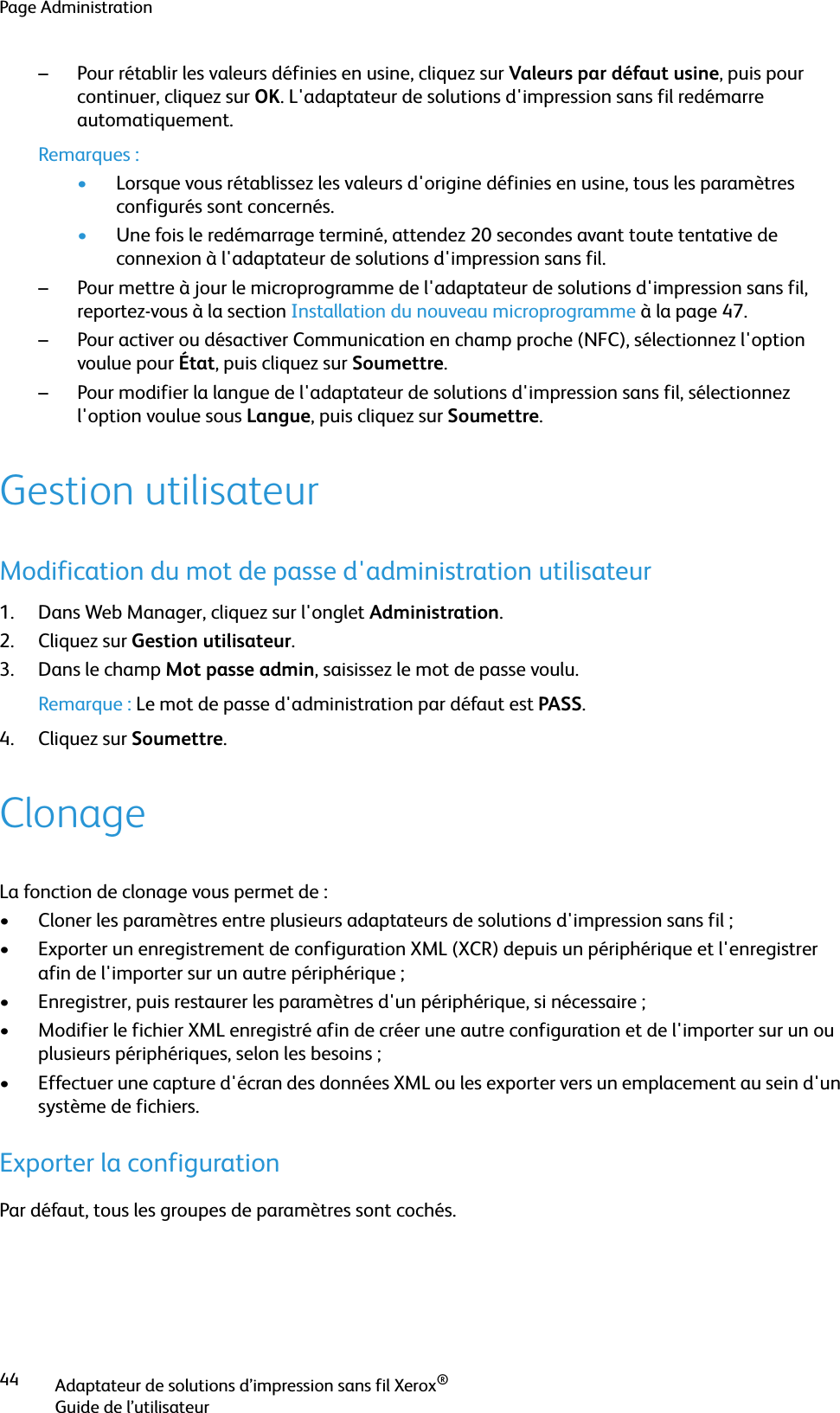 Page AdministrationAdaptateur de solutions d’impression sans fil Xerox®Guide de l’utilisateur44– Pour rétablir les valeurs définies en usine, cliquez sur Valeurs par défaut usine, puis pour continuer, cliquez sur OK. L&apos;adaptateur de solutions d&apos;impression sans fil redémarre automatiquement.Remarques :•Lorsque vous rétablissez les valeurs d&apos;origine définies en usine, tous les paramètres configurés sont concernés.•Une fois le redémarrage terminé, attendez 20 secondes avant toute tentative de connexion à l&apos;adaptateur de solutions d&apos;impression sans fil.– Pour mettre à jour le microprogramme de l&apos;adaptateur de solutions d&apos;impression sans fil, reportez-vous à la section Installation du nouveau microprogramme à la page 47.– Pour activer ou désactiver Communication en champ proche (NFC), sélectionnez l&apos;option voulue pour État, puis cliquez sur Soumettre.– Pour modifier la langue de l&apos;adaptateur de solutions d&apos;impression sans fil, sélectionnez l&apos;option voulue sous Langue, puis cliquez sur Soumettre.Gestion utilisateurModification du mot de passe d&apos;administration utilisateur1. Dans Web Manager, cliquez sur l&apos;onglet Administration.2. Cliquez sur Gestion utilisateur.3. Dans le champ Mot passe admin, saisissez le mot de passe voulu.Remarque : Le mot de passe d&apos;administration par défaut est PASS.4. Cliquez sur Soumettre.ClonageLa fonction de clonage vous permet de :• Cloner les paramètres entre plusieurs adaptateurs de solutions d&apos;impression sans fil ; • Exporter un enregistrement de configuration XML (XCR) depuis un périphérique et l&apos;enregistrer afin de l&apos;importer sur un autre périphérique ;• Enregistrer, puis restaurer les paramètres d&apos;un périphérique, si nécessaire ;• Modifier le fichier XML enregistré afin de créer une autre configuration et de l&apos;importer sur un ou plusieurs périphériques, selon les besoins ; • Effectuer une capture d&apos;écran des données XML ou les exporter vers un emplacement au sein d&apos;un système de fichiers.Exporter la configurationPar défaut, tous les groupes de paramètres sont cochés.