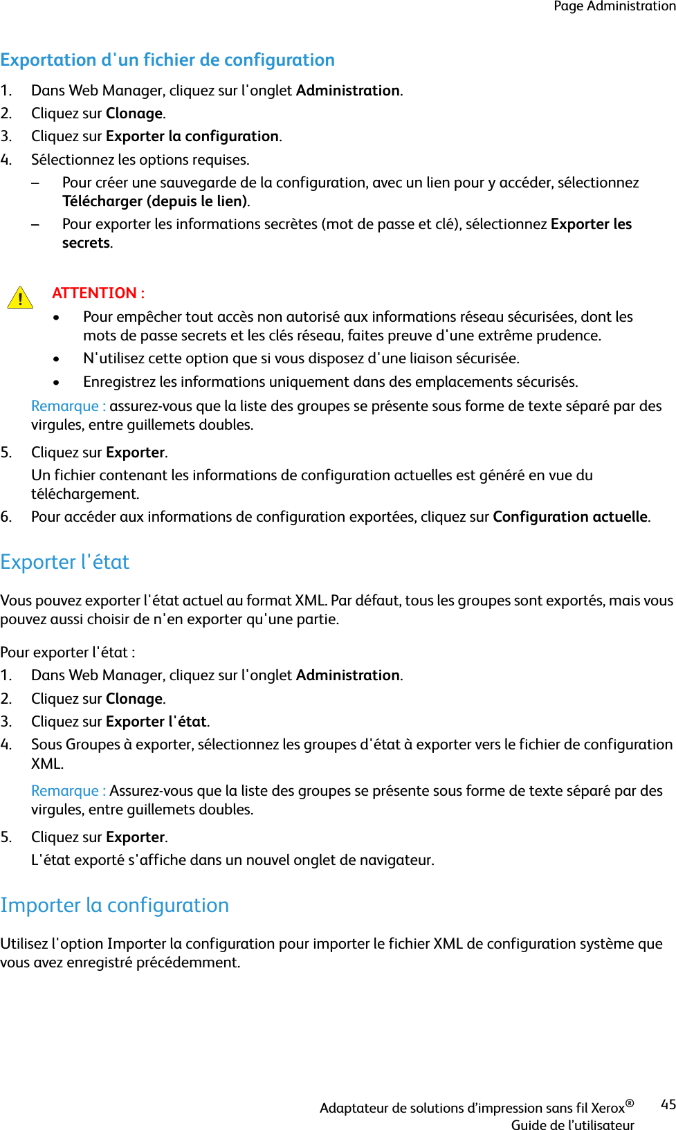 Page AdministrationAdaptateur de solutions d’impression sans fil Xerox®Guide de l’utilisateur45Exportation d&apos;un fichier de configuration1. Dans Web Manager, cliquez sur l&apos;onglet Administration.2. Cliquez sur Clonage.3. Cliquez sur Exporter la configuration.4. Sélectionnez les options requises.– Pour créer une sauvegarde de la configuration, avec un lien pour y accéder, sélectionnez Télécharger (depuis le lien).– Pour exporter les informations secrètes (mot de passe et clé), sélectionnez Exporter les secrets.Remarque : assurez-vous que la liste des groupes se présente sous forme de texte séparé par des virgules, entre guillemets doubles.5. Cliquez sur Exporter. Un fichier contenant les informations de configuration actuelles est généré en vue du téléchargement.6. Pour accéder aux informations de configuration exportées, cliquez sur Configuration actuelle.Exporter l&apos;étatVous pouvez exporter l&apos;état actuel au format XML. Par défaut, tous les groupes sont exportés, mais vous pouvez aussi choisir de n&apos;en exporter qu&apos;une partie.Pour exporter l&apos;état :1. Dans Web Manager, cliquez sur l&apos;onglet Administration.2. Cliquez sur Clonage.3. Cliquez sur Exporter l&apos;état.4. Sous Groupes à exporter, sélectionnez les groupes d&apos;état à exporter vers le fichier de configuration XML.Remarque : Assurez-vous que la liste des groupes se présente sous forme de texte séparé par des virgules, entre guillemets doubles.5. Cliquez sur Exporter. L&apos;état exporté s&apos;affiche dans un nouvel onglet de navigateur.Importer la configurationUtilisez l&apos;option Importer la configuration pour importer le fichier XML de configuration système que vous avez enregistré précédemment.ATTENTION :• Pour empêcher tout accès non autorisé aux informations réseau sécurisées, dont les mots de passe secrets et les clés réseau, faites preuve d&apos;une extrême prudence.• N&apos;utilisez cette option que si vous disposez d&apos;une liaison sécurisée.• Enregistrez les informations uniquement dans des emplacements sécurisés.