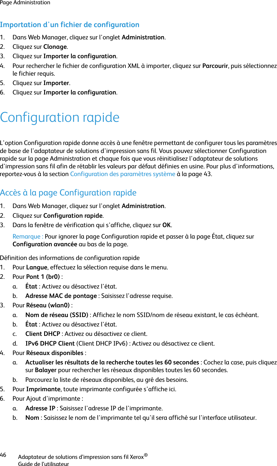 Page AdministrationAdaptateur de solutions d’impression sans fil Xerox®Guide de l’utilisateur46Importation d&apos;un fichier de configuration1. Dans Web Manager, cliquez sur l&apos;onglet Administration.2. Cliquez sur Clonage.3. Cliquez sur Importer la configuration.4. Pour rechercher le fichier de configuration XML à importer, cliquez sur Parcourir, puis sélectionnez le fichier requis.5. Cliquez sur Importer.6. Cliquez sur Importer la configuration.Configuration rapideL&apos;option Configuration rapide donne accès à une fenêtre permettant de configurer tous les paramètres de base de l&apos;adaptateur de solutions d&apos;impression sans fil. Vous pouvez sélectionner Configuration rapide sur la page Administration et chaque fois que vous réinitialisez l&apos;adaptateur de solutions d&apos;impression sans fil afin de rétablir les valeurs par défaut définies en usine. Pour plus d&apos;informations, reportez-vous à la section Configuration des paramètres système à la page 43.Accès à la page Configuration rapide1. Dans Web Manager, cliquez sur l&apos;onglet Administration.2. Cliquez sur Configuration rapide.3. Dans la fenêtre de vérification qui s&apos;affiche, cliquez sur OK.Remarque : Pour ignorer la page Configuration rapide et passer à la page État, cliquez sur Configuration avancée au bas de la page.Définition des informations de configuration rapide1. Pour Langue, effectuez la sélection requise dans le menu.2. Pour Pont 1 (br0) :a. État : Activez ou désactivez l&apos;état.b. Adresse MAC de pontage : Saisissez l&apos;adresse requise.3. Pour Réseau (wlan0) :a. Nom de réseau (SSID) : Affichez le nom SSID/nom de réseau existant, le cas échéant.b. État : Activez ou désactivez l&apos;état.c. Client DHCP : Activez ou désactivez ce client.d. IPv6 DHCP Client (Client DHCP IPv6) : Activez ou désactivez ce client.4. Pour Réseaux disponibles :a. Actualiser les résultats de la recherche toutes les 60 secondes : Cochez la case, puis cliquez sur Balayer pour rechercher les réseaux disponibles toutes les 60 secondes.b. Parcourez la liste de réseaux disponibles, au gré des besoins.5. Pour Imprimante, toute imprimante configurée s&apos;affiche ici.6. Pour Ajout d&apos;imprimante :a. Adresse IP : Saisissez l&apos;adresse IP de l&apos;imprimante.b. Nom : Saisissez le nom de l&apos;imprimante tel qu&apos;il sera affiché sur l&apos;interface utilisateur.