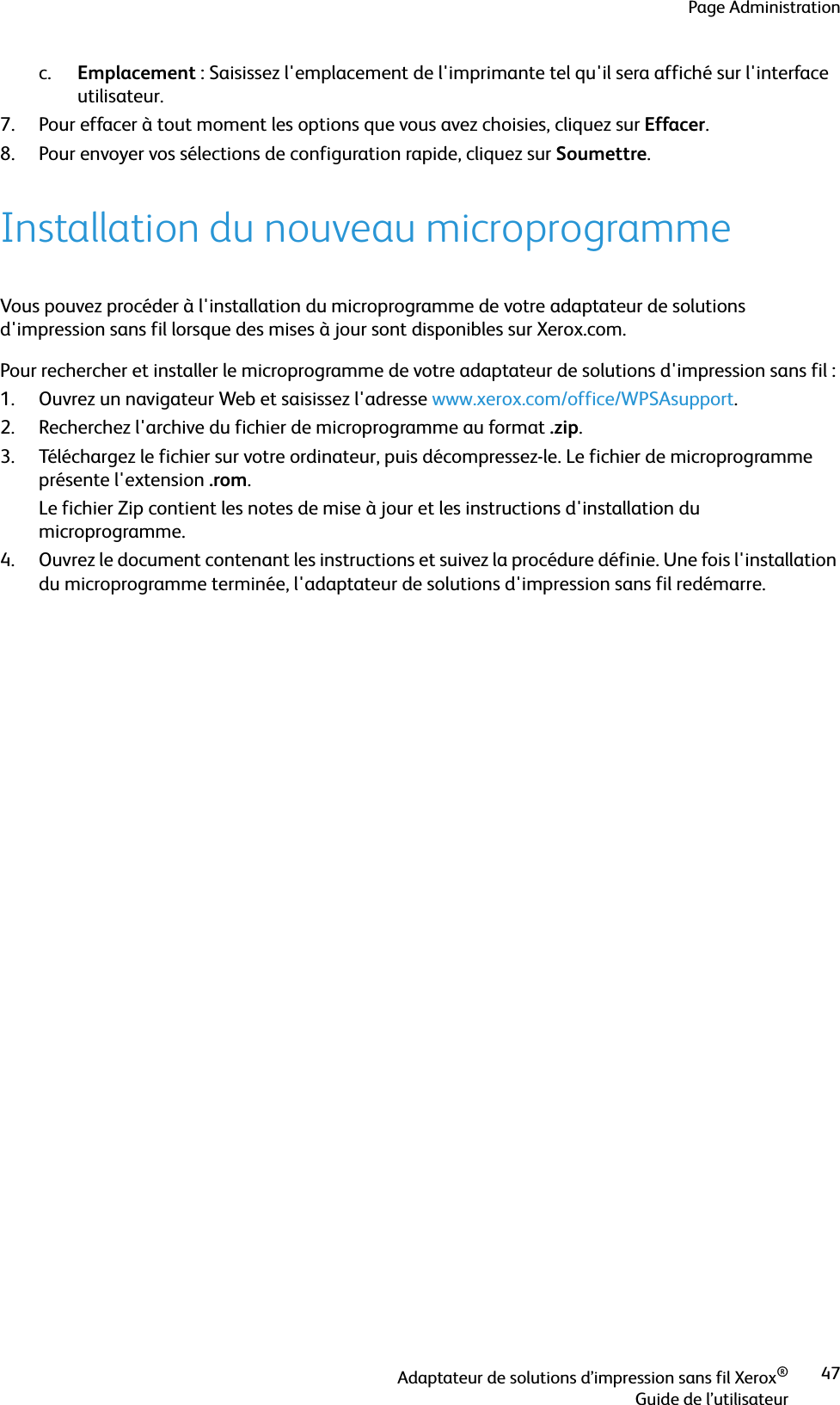 Page AdministrationAdaptateur de solutions d’impression sans fil Xerox®Guide de l’utilisateur47c. Emplacement : Saisissez l&apos;emplacement de l&apos;imprimante tel qu&apos;il sera affiché sur l&apos;interface utilisateur.7. Pour effacer à tout moment les options que vous avez choisies, cliquez sur Effacer.8. Pour envoyer vos sélections de configuration rapide, cliquez sur Soumettre.Installation du nouveau microprogrammeVous pouvez procéder à l&apos;installation du microprogramme de votre adaptateur de solutions d&apos;impression sans fil lorsque des mises à jour sont disponibles sur Xerox.com. Pour rechercher et installer le microprogramme de votre adaptateur de solutions d&apos;impression sans fil :1. Ouvrez un navigateur Web et saisissez l&apos;adresse www.xerox.com/office/WPSAsupport.2. Recherchez l&apos;archive du fichier de microprogramme au format .zip.3. Téléchargez le fichier sur votre ordinateur, puis décompressez-le. Le fichier de microprogramme présente l&apos;extension .rom.Le fichier Zip contient les notes de mise à jour et les instructions d&apos;installation du microprogramme.4. Ouvrez le document contenant les instructions et suivez la procédure définie. Une fois l&apos;installation du microprogramme terminée, l&apos;adaptateur de solutions d&apos;impression sans fil redémarre.