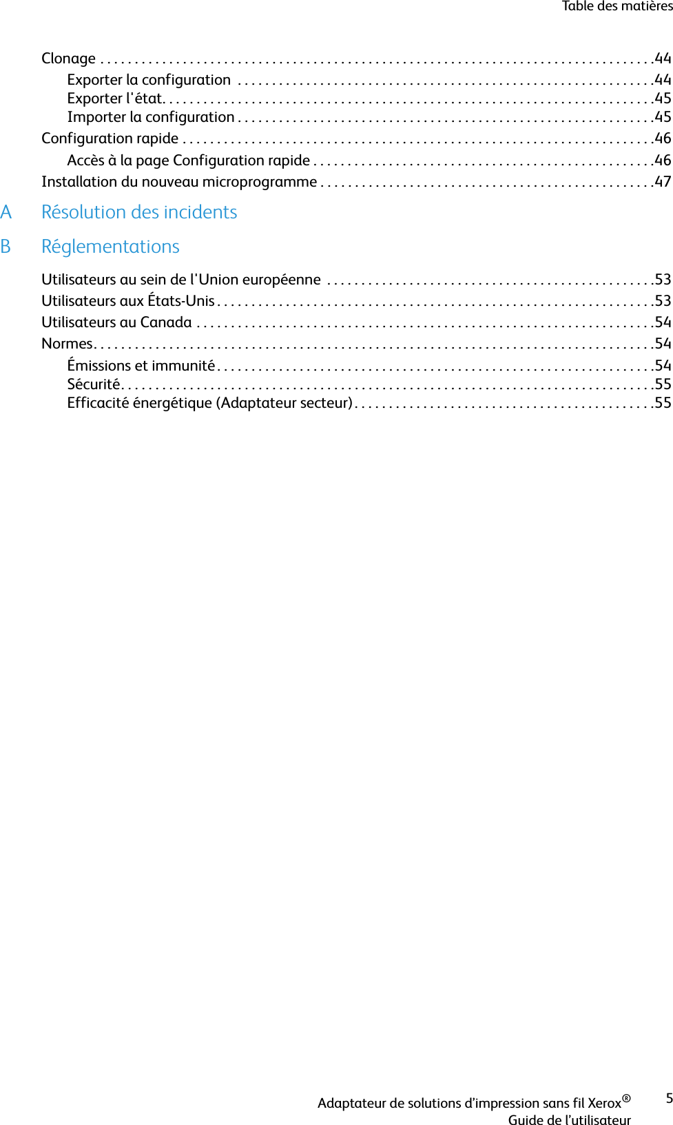 Table des matièresAdaptateur de solutions d’impression sans fil Xerox®Guide de l’utilisateur5Clonage . . . . . . . . . . . . . . . . . . . . . . . . . . . . . . . . . . . . . . . . . . . . . . . . . . . . . . . . . . . . . . . . . . . . . . . . . . . . . . . . .44Exporter la configuration  . . . . . . . . . . . . . . . . . . . . . . . . . . . . . . . . . . . . . . . . . . . . . . . . . . . . . . . . . . . . .44Exporter l&apos;état. . . . . . . . . . . . . . . . . . . . . . . . . . . . . . . . . . . . . . . . . . . . . . . . . . . . . . . . . . . . . . . . . . . . . . . .45Importer la configuration . . . . . . . . . . . . . . . . . . . . . . . . . . . . . . . . . . . . . . . . . . . . . . . . . . . . . . . . . . . . .45Configuration rapide . . . . . . . . . . . . . . . . . . . . . . . . . . . . . . . . . . . . . . . . . . . . . . . . . . . . . . . . . . . . . . . . . . . . .46Accès à la page Configuration rapide . . . . . . . . . . . . . . . . . . . . . . . . . . . . . . . . . . . . . . . . . . . . . . . . . .46Installation du nouveau microprogramme . . . . . . . . . . . . . . . . . . . . . . . . . . . . . . . . . . . . . . . . . . . . . . . . .47A Résolution des incidentsB RéglementationsUtilisateurs au sein de l&apos;Union européenne  . . . . . . . . . . . . . . . . . . . . . . . . . . . . . . . . . . . . . . . . . . . . . . . .53Utilisateurs aux États-Unis . . . . . . . . . . . . . . . . . . . . . . . . . . . . . . . . . . . . . . . . . . . . . . . . . . . . . . . . . . . . . . . .53Utilisateurs au Canada . . . . . . . . . . . . . . . . . . . . . . . . . . . . . . . . . . . . . . . . . . . . . . . . . . . . . . . . . . . . . . . . . . .54Normes. . . . . . . . . . . . . . . . . . . . . . . . . . . . . . . . . . . . . . . . . . . . . . . . . . . . . . . . . . . . . . . . . . . . . . . . . . . . . . . . . .54Émissions et immunité . . . . . . . . . . . . . . . . . . . . . . . . . . . . . . . . . . . . . . . . . . . . . . . . . . . . . . . . . . . . . . . .54Sécurité. . . . . . . . . . . . . . . . . . . . . . . . . . . . . . . . . . . . . . . . . . . . . . . . . . . . . . . . . . . . . . . . . . . . . . . . . . . . . .55Efficacité énergétique (Adaptateur secteur). . . . . . . . . . . . . . . . . . . . . . . . . . . . . . . . . . . . . . . . . . . .55