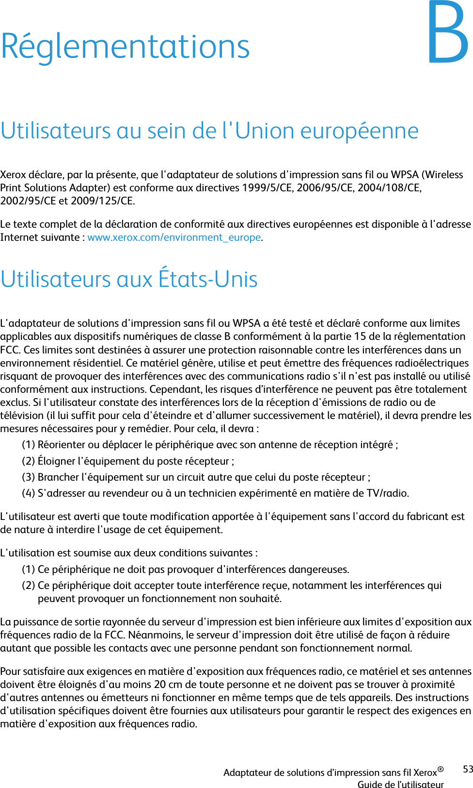 Adaptateur de solutions d’impression sans fil Xerox®Guide de l’utilisateur53BRéglementationsUtilisateurs au sein de l&apos;Union européenneXerox déclare, par la présente, que l&apos;adaptateur de solutions d&apos;impression sans fil ou WPSA (Wireless Print Solutions Adapter) est conforme aux directives 1999/5/CE, 2006/95/CE, 2004/108/CE, 2002/95/CE et 2009/125/CE. Le texte complet de la déclaration de conformité aux directives européennes est disponible à l&apos;adresse Internet suivante : www.xerox.com/environment_europe.Utilisateurs aux États-UnisL&apos;adaptateur de solutions d&apos;impression sans fil ou WPSA a été testé et déclaré conforme aux limites applicables aux dispositifs numériques de classe B conformément à la partie 15 de la réglementation FCC. Ces limites sont destinées à assurer une protection raisonnable contre les interférences dans un environnement résidentiel. Ce matériel génère, utilise et peut émettre des fréquences radioélectriques risquant de provoquer des interférences avec des communications radio s&apos;il n&apos;est pas installé ou utilisé conformément aux instructions. Cependant, les risques d’interférence ne peuvent pas être totalement exclus. Si l&apos;utilisateur constate des interférences lors de la réception d&apos;émissions de radio ou de télévision (il lui suffit pour cela d&apos;éteindre et d&apos;allumer successivement le matériel), il devra prendre les mesures nécessaires pour y remédier. Pour cela, il devra :(1) Réorienter ou déplacer le périphérique avec son antenne de réception intégré ;(2) Éloigner l&apos;équipement du poste récepteur ;(3) Brancher l&apos;équipement sur un circuit autre que celui du poste récepteur ;(4) S&apos;adresser au revendeur ou à un technicien expérimenté en matière de TV/radio.L&apos;utilisateur est averti que toute modification apportée à l&apos;équipement sans l&apos;accord du fabricant est de nature à interdire l&apos;usage de cet équipement.L&apos;utilisation est soumise aux deux conditions suivantes :(1) Ce périphérique ne doit pas provoquer d&apos;interférences dangereuses.(2) Ce périphérique doit accepter toute interférence reçue, notamment les interférences qui peuvent provoquer un fonctionnement non souhaité.La puissance de sortie rayonnée du serveur d&apos;impression est bien inférieure aux limites d&apos;exposition aux fréquences radio de la FCC. Néanmoins, le serveur d&apos;impression doit être utilisé de façon à réduire autant que possible les contacts avec une personne pendant son fonctionnement normal.Pour satisfaire aux exigences en matière d&apos;exposition aux fréquences radio, ce matériel et ses antennes doivent être éloignés d&apos;au moins 20 cm de toute personne et ne doivent pas se trouver à proximité d&apos;autres antennes ou émetteurs ni fonctionner en même temps que de tels appareils. Des instructions d&apos;utilisation spécifiques doivent être fournies aux utilisateurs pour garantir le respect des exigences en matière d&apos;exposition aux fréquences radio.
