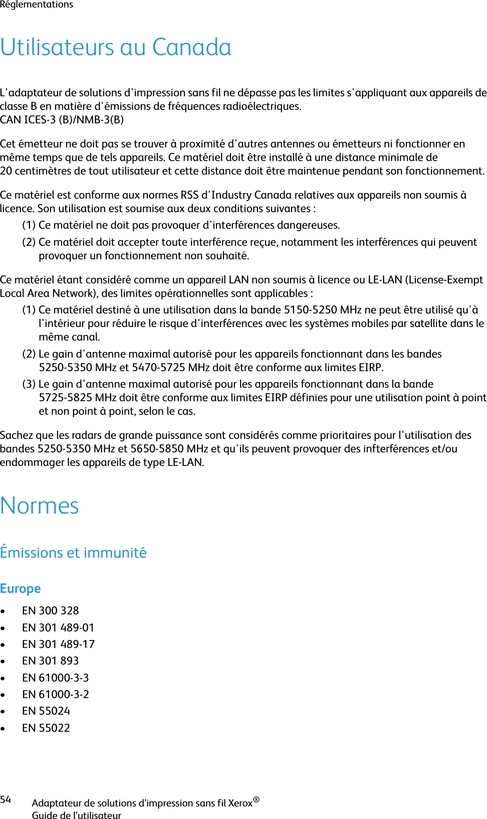 RéglementationsAdaptateur de solutions d’impression sans fil Xerox®Guide de l’utilisateur54Utilisateurs au CanadaL&apos;adaptateur de solutions d&apos;impression sans fil ne dépasse pas les limites s&apos;appliquant aux appareils de classe B en matière d&apos;émissions de fréquences radioélectriques.CAN ICES-3 (B)/NMB-3(B)Cet émetteur ne doit pas se trouver à proximité d&apos;autres antennes ou émetteurs ni fonctionner en même temps que de tels appareils. Ce matériel doit être installé à une distance minimale de 20 centimètres de tout utilisateur et cette distance doit être maintenue pendant son fonctionnement.Ce matériel est conforme aux normes RSS d&apos;Industry Canada relatives aux appareils non soumis à licence. Son utilisation est soumise aux deux conditions suivantes :(1) Ce matériel ne doit pas provoquer d&apos;interférences dangereuses. (2) Ce matériel doit accepter toute interférence reçue, notamment les interférences qui peuvent provoquer un fonctionnement non souhaité.Ce matériel étant considéré comme un appareil LAN non soumis à licence ou LE-LAN (License-Exempt Local Area Network), des limites opérationnelles sont applicables :(1) Ce matériel destiné à une utilisation dans la bande 5150-5250 MHz ne peut être utilisé qu&apos;à l&apos;intérieur pour réduire le risque d&apos;interférences avec les systèmes mobiles par satellite dans le même canal. (2) Le gain d&apos;antenne maximal autorisé pour les appareils fonctionnant dans les bandes 5250-5350 MHz et 5470-5725 MHz doit être conforme aux limites EIRP. (3) Le gain d&apos;antenne maximal autorisé pour les appareils fonctionnant dans la bande 5725-5825 MHz doit être conforme aux limites EIRP définies pour une utilisation point à point et non point à point, selon le cas. Sachez que les radars de grande puissance sont considérés comme prioritaires pour l&apos;utilisation des bandes 5250-5350 MHz et 5650-5850 MHz et qu&apos;ils peuvent provoquer des infterférences et/ou endommager les appareils de type LE-LAN.NormesÉmissions et immunitéEurope• EN 300 328• EN 301 489-01• EN 301 489-17• EN 301 893• EN 61000-3-3• EN 61000-3-2• EN 55024• EN 55022