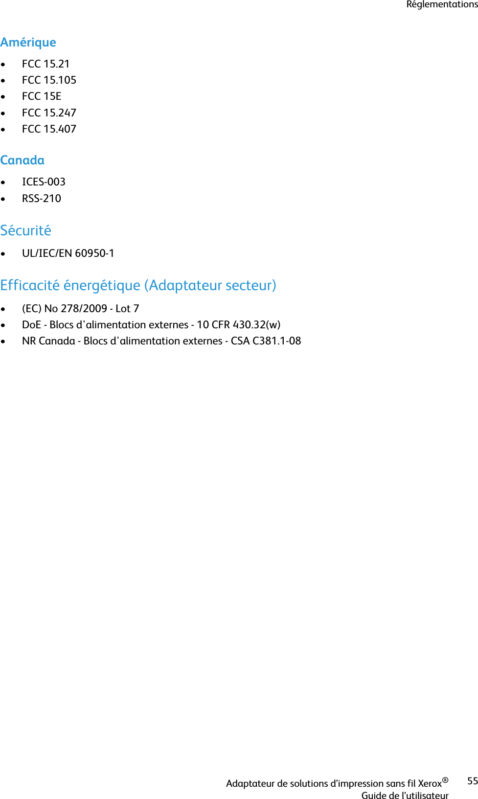 RéglementationsAdaptateur de solutions d’impression sans fil Xerox®Guide de l’utilisateur55Amérique•FCC 15.21• FCC 15.105•FCC 15E• FCC 15.247• FCC 15.407Canada•ICES-003• RSS-210Sécurité• UL/IEC/EN 60950-1Efficacité énergétique (Adaptateur secteur)• (EC) No 278/2009 - Lot 7• DoE - Blocs d&apos;alimentation externes - 10 CFR 430.32(w)• NR Canada - Blocs d&apos;alimentation externes - CSA C381.1-08