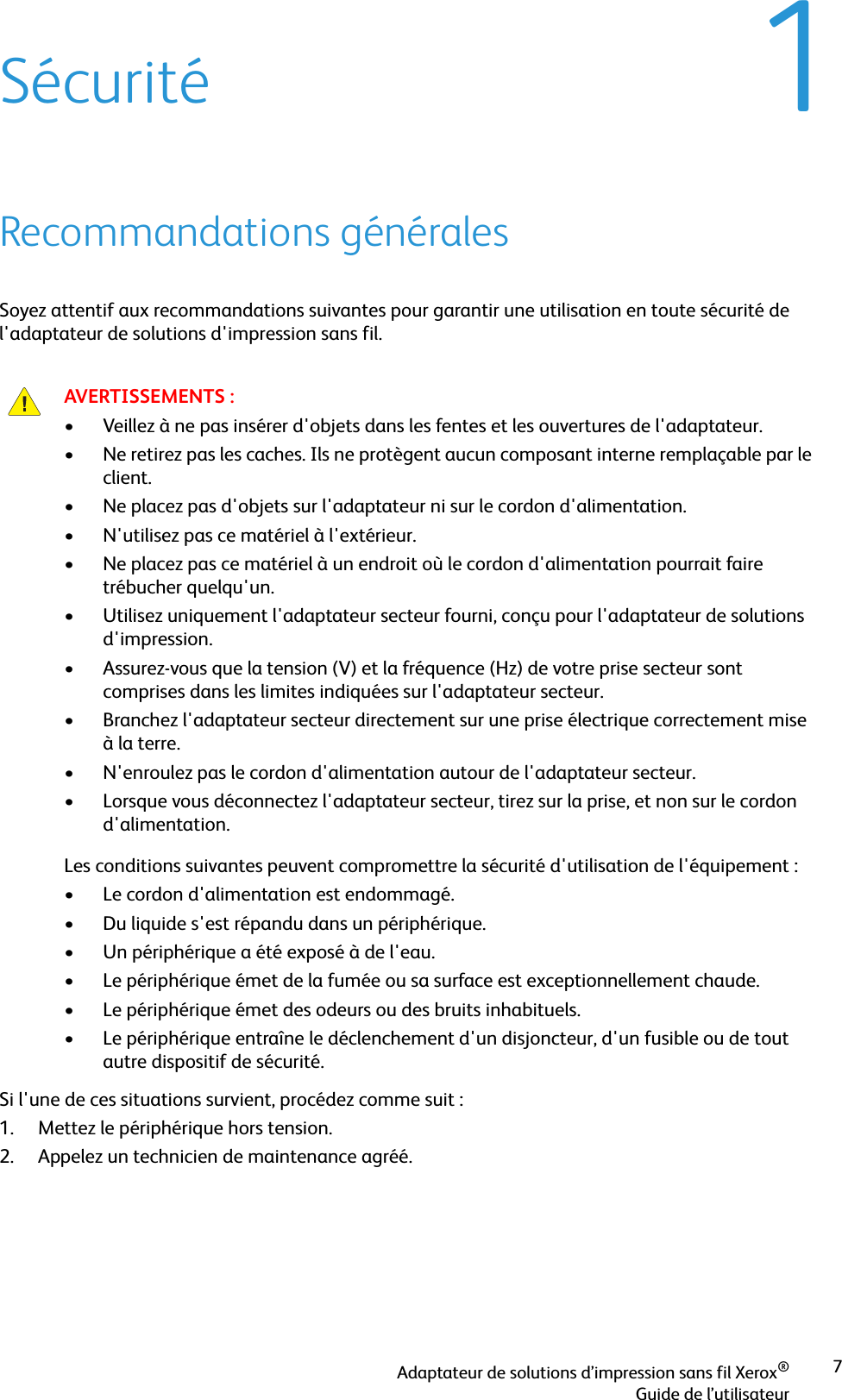 Adaptateur de solutions d’impression sans fil Xerox®Guide de l’utilisateur71SécuritéRecommandations généralesSoyez attentif aux recommandations suivantes pour garantir une utilisation en toute sécurité de l&apos;adaptateur de solutions d&apos;impression sans fil.Si l&apos;une de ces situations survient, procédez comme suit :1. Mettez le périphérique hors tension.2. Appelez un technicien de maintenance agréé.AVERTISSEMENTS :• Veillez à ne pas insérer d&apos;objets dans les fentes et les ouvertures de l&apos;adaptateur. • Ne retirez pas les caches. Ils ne protègent aucun composant interne remplaçable par le client.• Ne placez pas d&apos;objets sur l&apos;adaptateur ni sur le cordon d&apos;alimentation.• N&apos;utilisez pas ce matériel à l&apos;extérieur.• Ne placez pas ce matériel à un endroit où le cordon d&apos;alimentation pourrait faire trébucher quelqu&apos;un.• Utilisez uniquement l&apos;adaptateur secteur fourni, conçu pour l&apos;adaptateur de solutions d&apos;impression.• Assurez-vous que la tension (V) et la fréquence (Hz) de votre prise secteur sont comprises dans les limites indiquées sur l&apos;adaptateur secteur.• Branchez l&apos;adaptateur secteur directement sur une prise électrique correctement mise à la terre.• N&apos;enroulez pas le cordon d&apos;alimentation autour de l&apos;adaptateur secteur.• Lorsque vous déconnectez l&apos;adaptateur secteur, tirez sur la prise, et non sur le cordon d&apos;alimentation.Les conditions suivantes peuvent compromettre la sécurité d&apos;utilisation de l&apos;équipement :• Le cordon d&apos;alimentation est endommagé.• Du liquide s&apos;est répandu dans un périphérique.• Un périphérique a été exposé à de l&apos;eau.• Le périphérique émet de la fumée ou sa surface est exceptionnellement chaude.• Le périphérique émet des odeurs ou des bruits inhabituels.• Le périphérique entraîne le déclenchement d&apos;un disjoncteur, d&apos;un fusible ou de tout autre dispositif de sécurité.