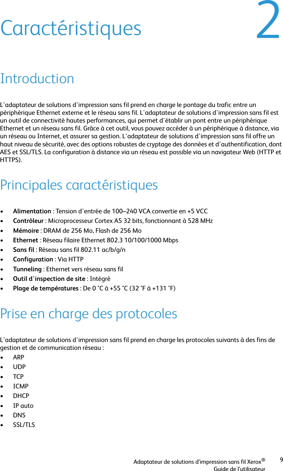 Adaptateur de solutions d’impression sans fil Xerox®Guide de l’utilisateur92CaractéristiquesIntroductionL&apos;adaptateur de solutions d&apos;impression sans fil prend en charge le pontage du trafic entre un périphérique Ethernet externe et le réseau sans fil. L&apos;adaptateur de solutions d&apos;impression sans fil est un outil de connectivité hautes performances, qui permet d&apos;établir un pont entre un périphérique Ethernet et un réseau sans fil. Grâce à cet outil, vous pouvez accéder à un périphérique à distance, via un réseau ou Internet, et assurer sa gestion. L&apos;adaptateur de solutions d&apos;impression sans fil offre un haut niveau de sécurité, avec des options robustes de cryptage des données et d&apos;authentification, dont AES et SSL/TLS. La configuration à distance via un réseau est possible via un navigateur Web (HTTP et HTTPS). Principales caractéristiques•Alimentation : Tension d&apos;entrée de 100–240 VCA convertie en +5 VCC•Contrôleur : Microprocesseur Cortex A5 32 bits, fonctionnant à 528 MHz•Mémoire : DRAM de 256 Mo, Flash de 256 Mo•Ethernet : Réseau filaire Ethernet 802.3 10/100/1000 Mbps•Sans fil : Réseau sans fil 802.11 ac/b/g/n•Configuration : Via HTTP•Tunneling : Ethernet vers réseau sans fil•Outil d&apos;inspection de site : Intégré •Plage de températures : De 0 °C à +55 °C (32 °F à +131 °F)Prise en charge des protocolesL&apos;adaptateur de solutions d&apos;impression sans fil prend en charge les protocoles suivants à des fins de gestion et de communication réseau :•ARP•UDP•TCP•ICMP•DHCP•IP auto•DNS• SSL/TLS