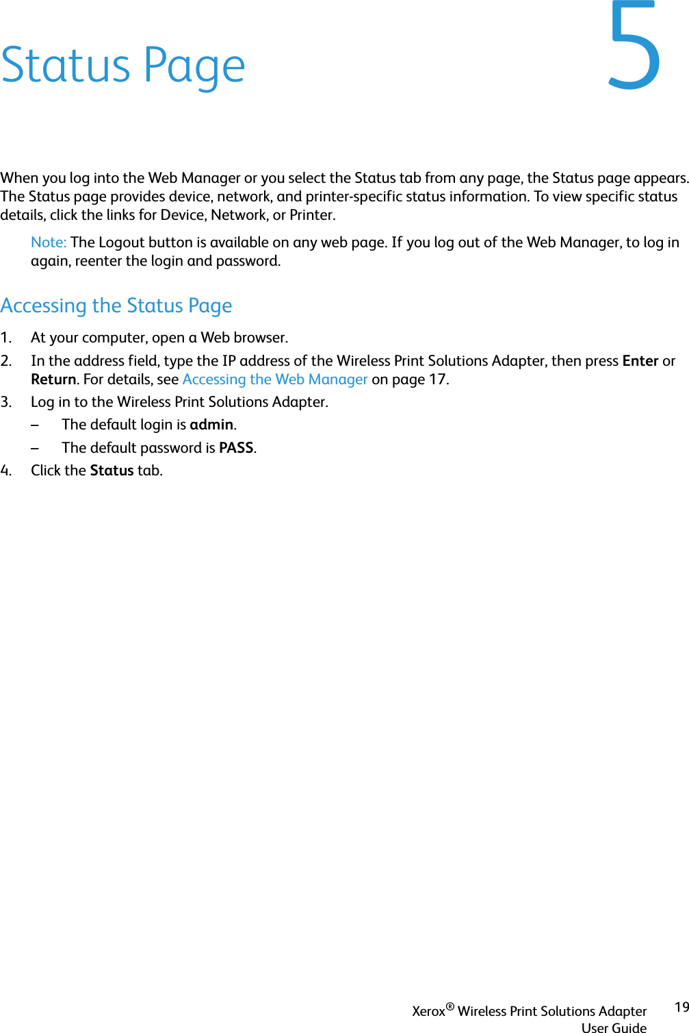 Xerox® Wireless Print Solutions AdapterUser Guide195Status PageWhen you log into the Web Manager or you select the Status tab from any page, the Status page appears. The Status page provides device, network, and printer-specific status information. To view specific status details, click the links for Device, Network, or Printer.Note: The Logout button is available on any web page. If you log out of the Web Manager, to log in again, reenter the login and password.Accessing the Status Page1. At your computer, open a Web browser.2. In the address field, type the IP address of the Wireless Print Solutions Adapter, then press Enter or Return. For details, see Accessing the Web Manager on page 17.3. Log in to the Wireless Print Solutions Adapter.– The default login is admin.– The default password is PASS.4. Click the Status tab.