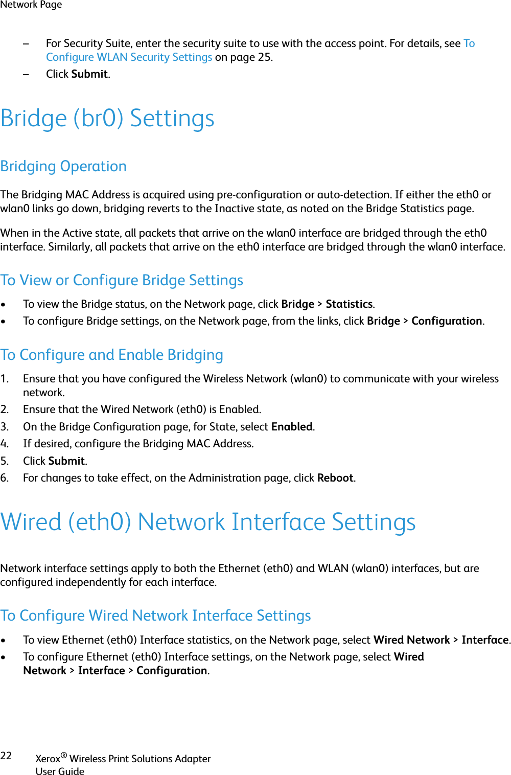 Network PageXerox® Wireless Print Solutions AdapterUser Guide22– For Security Suite, enter the security suite to use with the access point. For details, see To  Configure WLAN Security Settings on page 25.–Click Submit.Bridge (br0) SettingsBridging OperationThe Bridging MAC Address is acquired using pre-configuration or auto-detection. If either the eth0 or wlan0 links go down, bridging reverts to the Inactive state, as noted on the Bridge Statistics page.When in the Active state, all packets that arrive on the wlan0 interface are bridged through the eth0 interface. Similarly, all packets that arrive on the eth0 interface are bridged through the wlan0 interface.To View or Configure Bridge Settings• To view the Bridge status, on the Network page, click Bridge &gt;Statistics.• To configure Bridge settings, on the Network page, from the links, click Bridge &gt;Configuration.To Configure and Enable Bridging1. Ensure that you have configured the Wireless Network (wlan0) to communicate with your wireless network.2. Ensure that the Wired Network (eth0) is Enabled.3. On the Bridge Configuration page, for State, select Enabled.4. If desired, configure the Bridging MAC Address.5. Click Submit.6. For changes to take effect, on the Administration page, click Reboot.Wired (eth0) Network Interface SettingsNetwork interface settings apply to both the Ethernet (eth0) and WLAN (wlan0) interfaces, but are configured independently for each interface.To Configure Wired Network Interface Settings• To view Ethernet (eth0) Interface statistics, on the Network page, select Wired Network &gt;Interface.• To configure Ethernet (eth0) Interface settings, on the Network page, select Wired Network &gt;Interface &gt;Configuration.