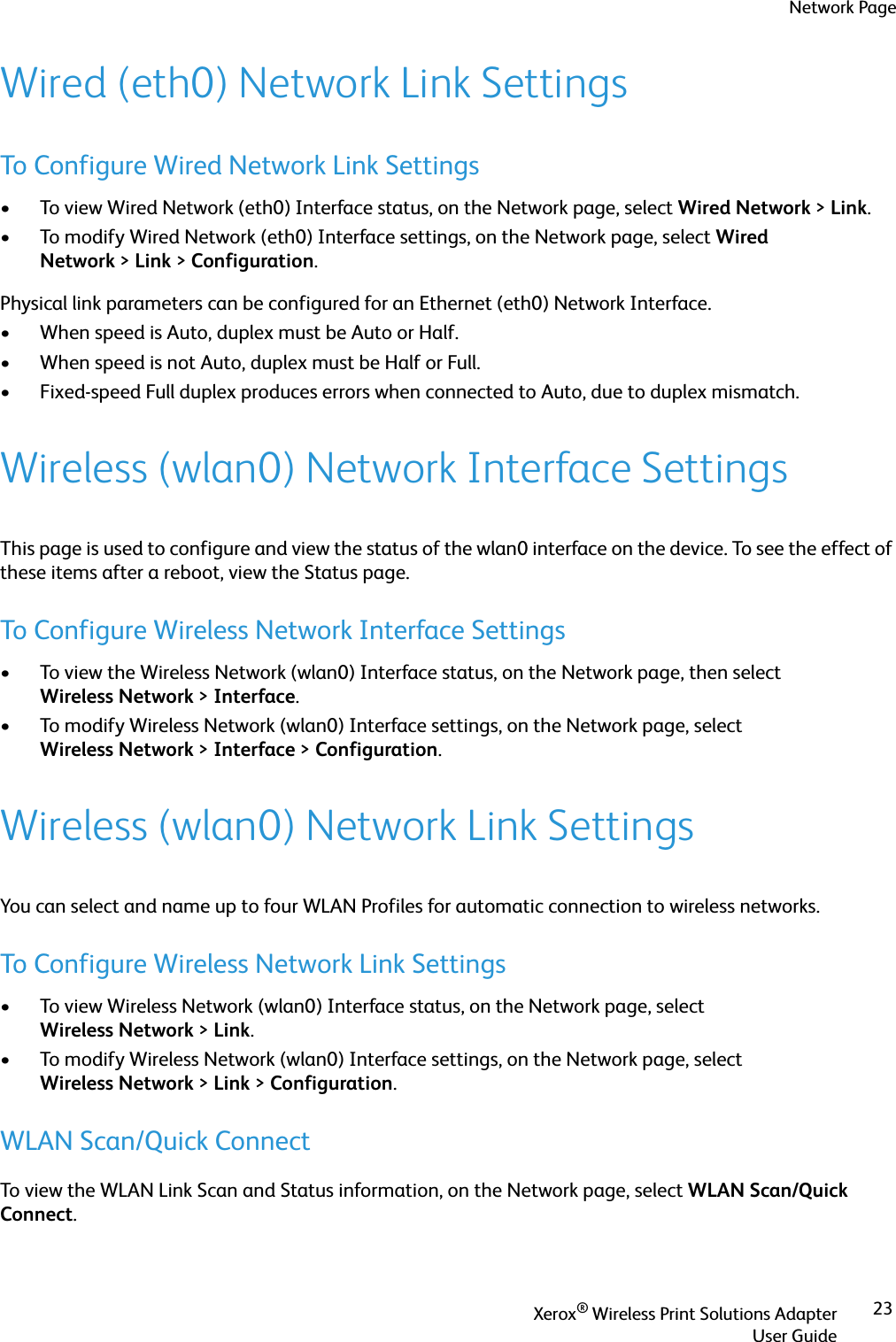 Network PageXerox® Wireless Print Solutions AdapterUser Guide23Wired (eth0) Network Link SettingsTo Configure Wired Network Link Settings• To view Wired Network (eth0) Interface status, on the Network page, select Wired Network &gt;Link.• To modify Wired Network (eth0) Interface settings, on the Network page, select Wired Network &gt;Link &gt;Configuration.Physical link parameters can be configured for an Ethernet (eth0) Network Interface.• When speed is Auto, duplex must be Auto or Half.• When speed is not Auto, duplex must be Half or Full.• Fixed-speed Full duplex produces errors when connected to Auto, due to duplex mismatch.Wireless (wlan0) Network Interface SettingsThis page is used to configure and view the status of the wlan0 interface on the device. To see the effect of these items after a reboot, view the Status page.To Configure Wireless Network Interface Settings• To view the Wireless Network (wlan0) Interface status, on the Network page, then select Wireless Network &gt;Interface.• To modify Wireless Network (wlan0) Interface settings, on the Network page, select Wireless Network &gt;Interface &gt;Configuration.Wireless (wlan0) Network Link SettingsYou can select and name up to four WLAN Profiles for automatic connection to wireless networks.To Configure Wireless Network Link Settings• To view Wireless Network (wlan0) Interface status, on the Network page, select Wireless Network &gt;Link.• To modify Wireless Network (wlan0) Interface settings, on the Network page, select Wireless Network &gt;Link &gt;Configuration.WLAN Scan/Quick ConnectTo view the WLAN Link Scan and Status information, on the Network page, select WLAN Scan/Quick Connect.