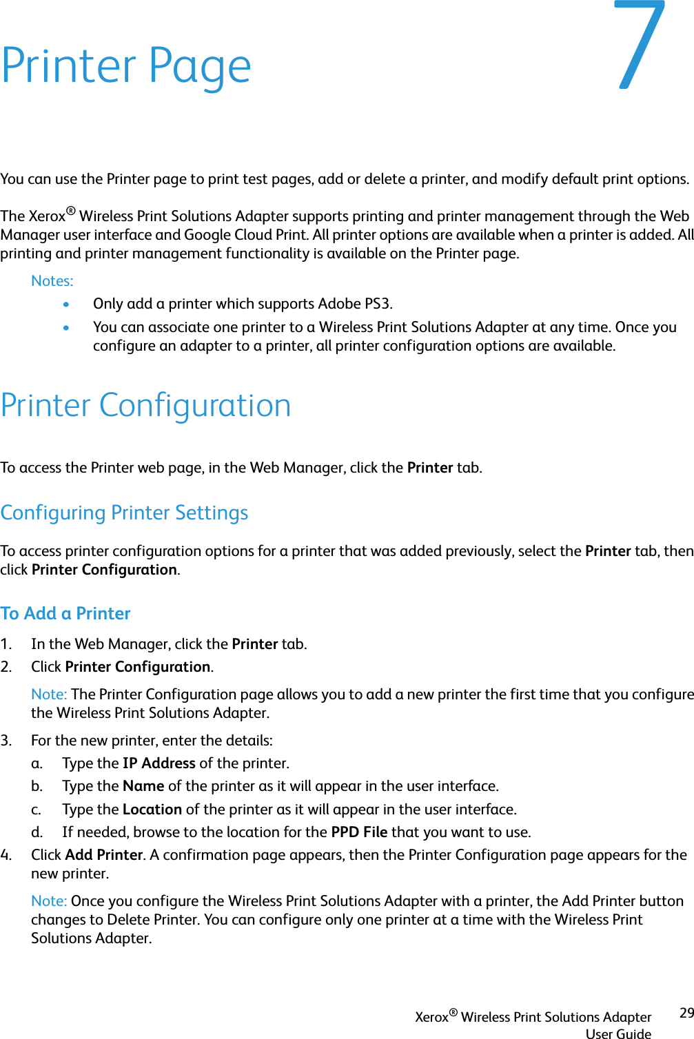 Xerox® Wireless Print Solutions AdapterUser Guide297Printer PageYou can use the Printer page to print test pages, add or delete a printer, and modify default print options.The Xerox® Wireless Print Solutions Adapter supports printing and printer management through the Web Manager user interface and Google Cloud Print. All printer options are available when a printer is added. All printing and printer management functionality is available on the Printer page.Notes:•Only add a printer which supports Adobe PS3.•You can associate one printer to a Wireless Print Solutions Adapter at any time. Once you configure an adapter to a printer, all printer configuration options are available.Printer ConfigurationTo access the Printer web page, in the Web Manager, click the Printer tab.Configuring Printer SettingsTo access printer configuration options for a printer that was added previously, select the Printer tab, then click Printer Configuration.To Add a Printer1. In the Web Manager, click the Printer tab.2. Click Printer Configuration.Note: The Printer Configuration page allows you to add a new printer the first time that you configure the Wireless Print Solutions Adapter.3. For the new printer, enter the details:a. Type the IP Address of the printer.b. Type the Name of the printer as it will appear in the user interface.c. Type the Location of the printer as it will appear in the user interface.d. If needed, browse to the location for the PPD File that you want to use.4. Click Add Printer. A confirmation page appears, then the Printer Configuration page appears for the new printer.Note: Once you configure the Wireless Print Solutions Adapter with a printer, the Add Printer button changes to Delete Printer. You can configure only one printer at a time with the Wireless Print Solutions Adapter.