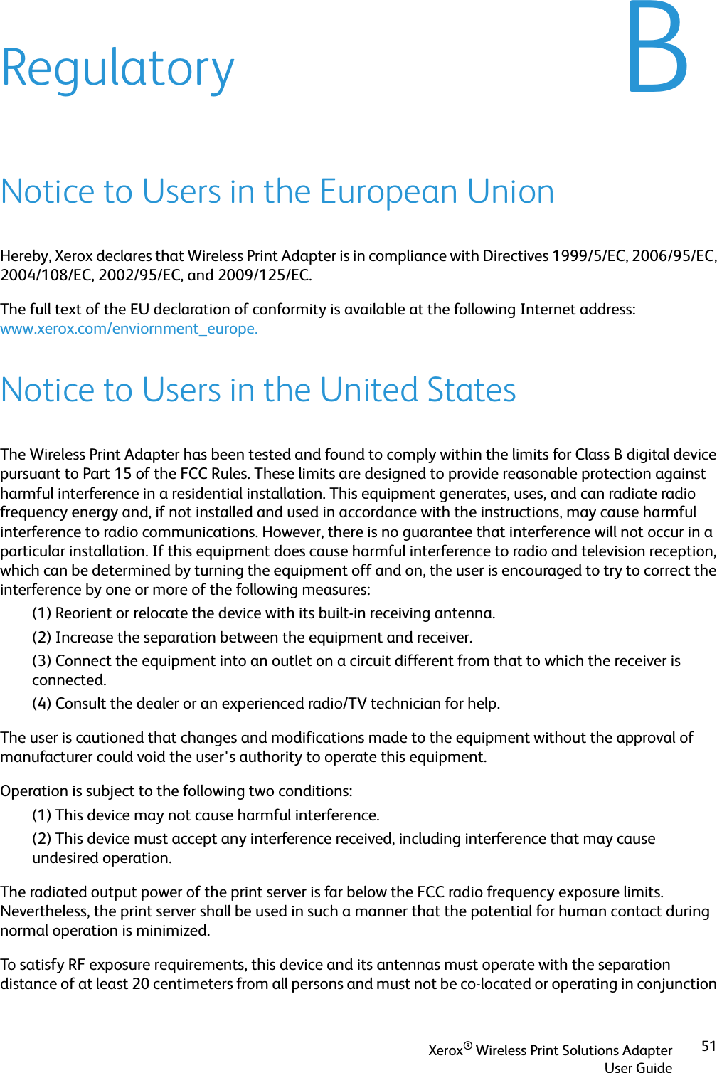 Xerox® Wireless Print Solutions AdapterUser Guide51BRegulatoryNotice to Users in the European UnionHereby, Xerox declares that Wireless Print Adapter is in compliance with Directives 1999/5/EC, 2006/95/EC, 2004/108/EC, 2002/95/EC, and 2009/125/EC. The full text of the EU declaration of conformity is available at the following Internet address:www.xerox.com/enviornment_europe.Notice to Users in the United StatesThe Wireless Print Adapter has been tested and found to comply within the limits for Class B digital device pursuant to Part 15 of the FCC Rules. These limits are designed to provide reasonable protection against harmful interference in a residential installation. This equipment generates, uses, and can radiate radio frequency energy and, if not installed and used in accordance with the instructions, may cause harmful interference to radio communications. However, there is no guarantee that interference will not occur in a particular installation. If this equipment does cause harmful interference to radio and television reception, which can be determined by turning the equipment off and on, the user is encouraged to try to correct the interference by one or more of the following measures:(1) Reorient or relocate the device with its built-in receiving antenna.(2) Increase the separation between the equipment and receiver.(3) Connect the equipment into an outlet on a circuit different from that to which the receiver is connected.(4) Consult the dealer or an experienced radio/TV technician for help.The user is cautioned that changes and modifications made to the equipment without the approval of manufacturer could void the user&apos;s authority to operate this equipment.Operation is subject to the following two conditions:(1) This device may not cause harmful interference.(2) This device must accept any interference received, including interference that may cause undesired operation.The radiated output power of the print server is far below the FCC radio frequency exposure limits. Nevertheless, the print server shall be used in such a manner that the potential for human contact during normal operation is minimized.To satisfy RF exposure requirements, this device and its antennas must operate with the separation distance of at least 20 centimeters from all persons and must not be co-located or operating in conjunction 