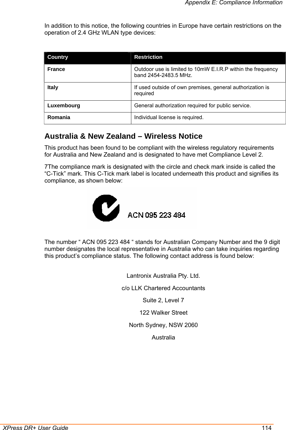 Appendix E: Compliance Information  XPress DR+ User Guide  114 In addition to this notice, the following countries in Europe have certain restrictions on the operation of 2.4 GHz WLAN type devices:  Country  Restriction France  Outdoor use is limited to 10mW E.I.R.P within the frequency band 2454-2483.5 MHz. Italy  If used outside of own premises, general authorization is required Luxembourg  General authorization required for public service. Romania  Individual license is required. Australia &amp; New Zealand – Wireless Notice This product has been found to be compliant with the wireless regulatory requirements for Australia and New Zealand and is designated to have met Compliance Level 2.  7The compliance mark is designated with the circle and check mark inside is called the “C-Tick” mark. This C-Tick mark label is located underneath this product and signifies its compliance, as shown below:   The number “ ACN 095 223 484 “ stands for Australian Company Number and the 9 digit number designates the local representative in Australia who can take inquiries regarding this product’s compliance status. The following contact address is found below:  Lantronix Australia Pty. Ltd. c/o LLK Chartered Accountants Suite 2, Level 7 122 Walker Street North Sydney, NSW 2060 Australia 