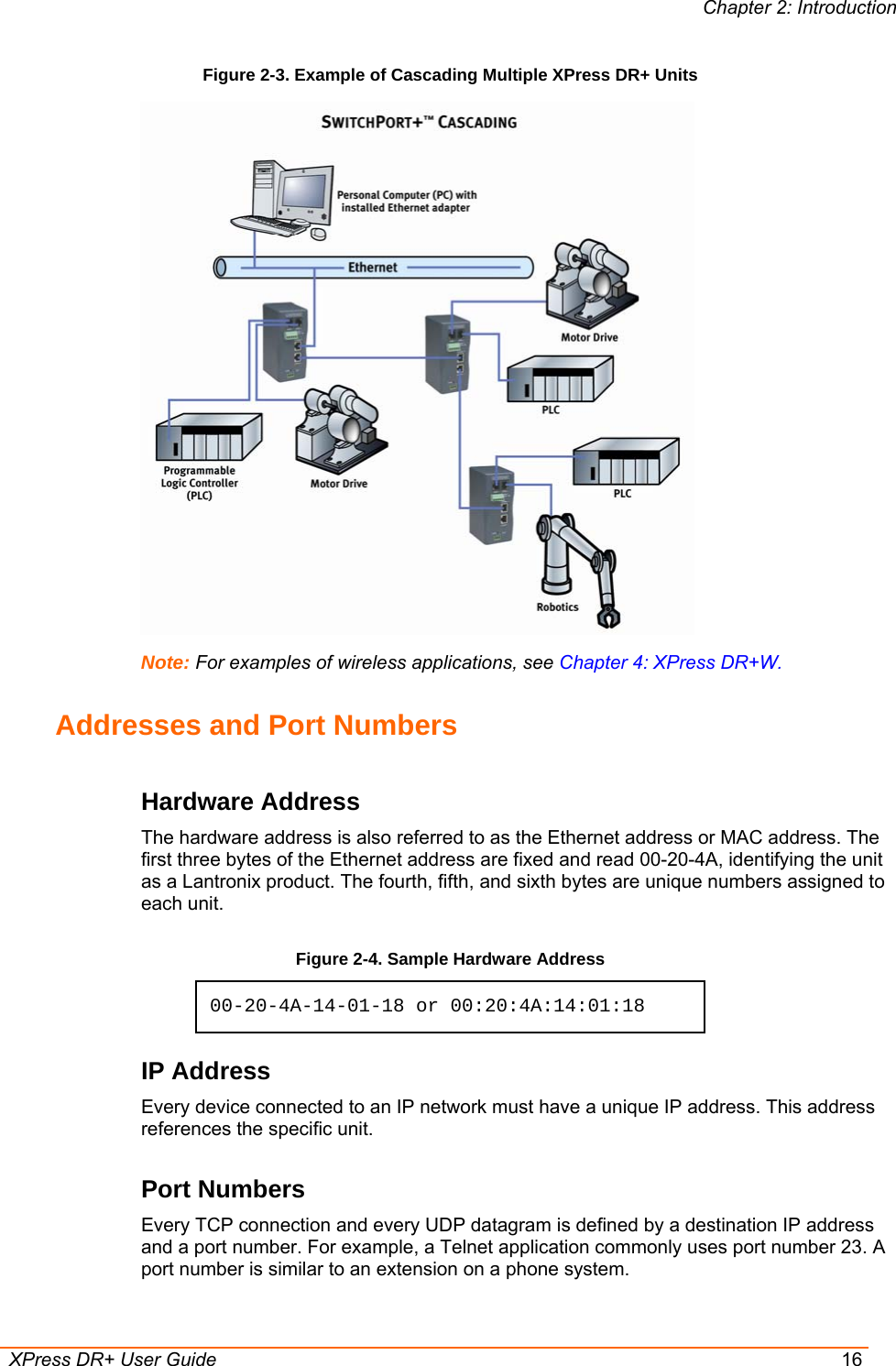 Chapter 2: Introduction  XPress DR+ User Guide  16 Figure 2-3. Example of Cascading Multiple XPress DR+ Units   Note: For examples of wireless applications, see Chapter 4: XPress DR+W. Addresses and Port Numbers Hardware Address The hardware address is also referred to as the Ethernet address or MAC address. The first three bytes of the Ethernet address are fixed and read 00-20-4A, identifying the unit as a Lantronix product. The fourth, fifth, and sixth bytes are unique numbers assigned to each unit. Figure 2-4. Sample Hardware Address 00-20-4A-14-01-18 or 00:20:4A:14:01:18 IP Address Every device connected to an IP network must have a unique IP address. This address references the specific unit.  Port Numbers Every TCP connection and every UDP datagram is defined by a destination IP address and a port number. For example, a Telnet application commonly uses port number 23. A port number is similar to an extension on a phone system. 
