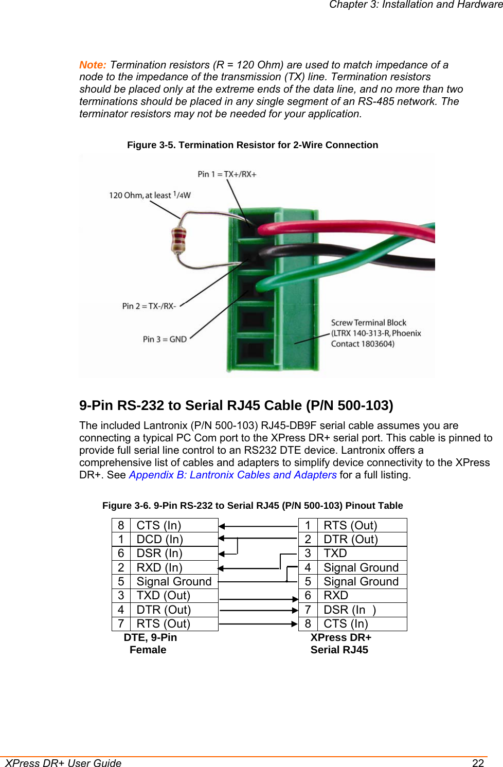Chapter 3: Installation and Hardware  XPress DR+ User Guide  22  Note: Termination resistors (R = 120 Ohm) are used to match impedance of a node to the impedance of the transmission (TX) line. Termination resistors should be placed only at the extreme ends of the data line, and no more than two terminations should be placed in any single segment of an RS-485 network. The terminator resistors may not be needed for your application.  Figure 3-5. Termination Resistor for 2-Wire Connection  9-Pin RS-232 to Serial RJ45 Cable (P/N 500-103)  The included Lantronix (P/N 500-103) RJ45-DB9F serial cable assumes you are connecting a typical PC Com port to the XPress DR+ serial port. This cable is pinned to provide full serial line control to an RS232 DTE device. Lantronix offers a comprehensive list of cables and adapters to simplify device connectivity to the XPress DR+. See Appendix B: Lantronix Cables and Adapters for a full listing. Figure 3-6. 9-Pin RS-232 to Serial RJ45 (P/N 500-103) Pinout Table 8 CTS (In)        1 RTS (Out) 1 DCD (In)        2 DTR (Out) 6 DSR (In)        3 TXD 2 RXD (In)        4 Signal Ground 5 Signal Ground       5 Signal Ground 3 TXD (Out)        6 RXD 4 DTR (Out)        7 DSR (In  ) 7 RTS (Out)        8 CTS (In)   DTE, 9-Pin        XPress DR+     Female        Serial RJ45    