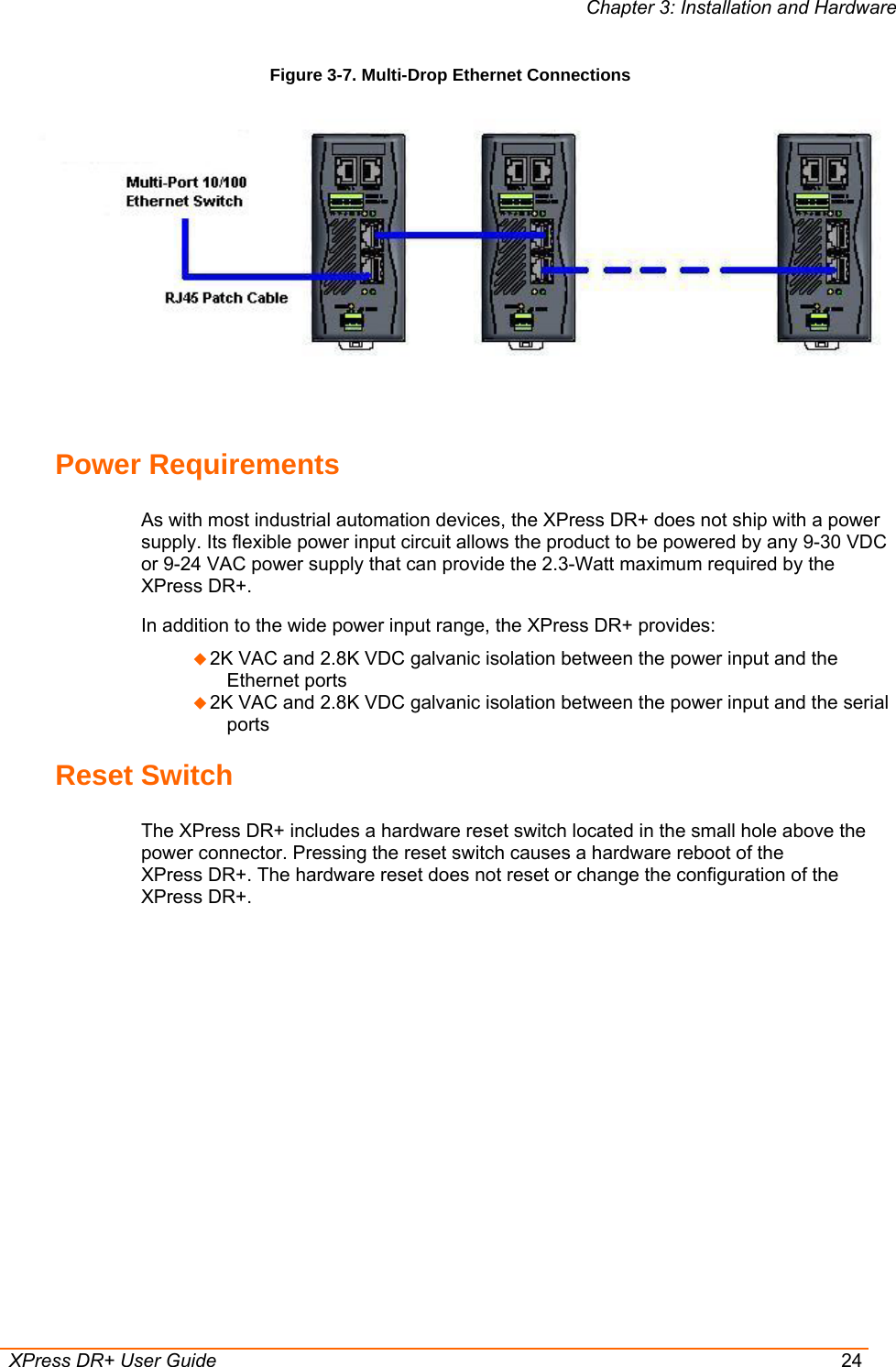 Chapter 3: Installation and Hardware  XPress DR+ User Guide  24 Figure 3-7. Multi-Drop Ethernet Connections   Power Requirements As with most industrial automation devices, the XPress DR+ does not ship with a power supply. Its flexible power input circuit allows the product to be powered by any 9-30 VDC or 9-24 VAC power supply that can provide the 2.3-Watt maximum required by the XPress DR+.   In addition to the wide power input range, the XPress DR+ provides:  2K VAC and 2.8K VDC galvanic isolation between the power input and the Ethernet ports   2K VAC and 2.8K VDC galvanic isolation between the power input and the serial ports Reset Switch The XPress DR+ includes a hardware reset switch located in the small hole above the power connector. Pressing the reset switch causes a hardware reboot of the XPress DR+. The hardware reset does not reset or change the configuration of the XPress DR+. 