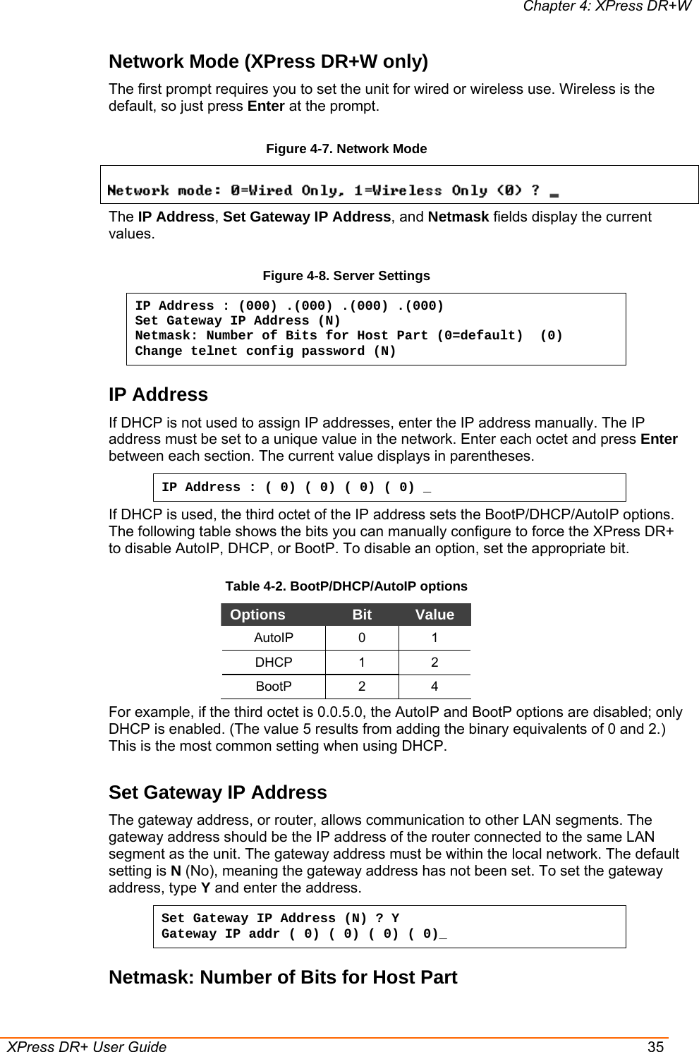Chapter 4: XPress DR+W  XPress DR+ User Guide  35 Network Mode (XPress DR+W only) The first prompt requires you to set the unit for wired or wireless use. Wireless is the default, so just press Enter at the prompt.  Figure 4-7. Network Mode  The IP Address, Set Gateway IP Address, and Netmask fields display the current values. Figure 4-8. Server Settings IP Address : (000) .(000) .(000) .(000) Set Gateway IP Address (N) Netmask: Number of Bits for Host Part (0=default)  (0) Change telnet config password (N) IP Address  If DHCP is not used to assign IP addresses, enter the IP address manually. The IP address must be set to a unique value in the network. Enter each octet and press Enter between each section. The current value displays in parentheses. IP Address : ( 0) ( 0) ( 0) ( 0) _ If DHCP is used, the third octet of the IP address sets the BootP/DHCP/AutoIP options. The following table shows the bits you can manually configure to force the XPress DR+ to disable AutoIP, DHCP, or BootP. To disable an option, set the appropriate bit. Table 4-2. BootP/DHCP/AutoIP options Options  Bit  Value AutoIP 0 1 DHCP 1 2 BootP 2 4 For example, if the third octet is 0.0.5.0, the AutoIP and BootP options are disabled; only DHCP is enabled. (The value 5 results from adding the binary equivalents of 0 and 2.) This is the most common setting when using DHCP. Set Gateway IP Address  The gateway address, or router, allows communication to other LAN segments. The gateway address should be the IP address of the router connected to the same LAN segment as the unit. The gateway address must be within the local network. The default setting is N (No), meaning the gateway address has not been set. To set the gateway address, type Y and enter the address. Set Gateway IP Address (N) ? Y Gateway IP addr ( 0) ( 0) ( 0) ( 0)_  Netmask: Number of Bits for Host Part 