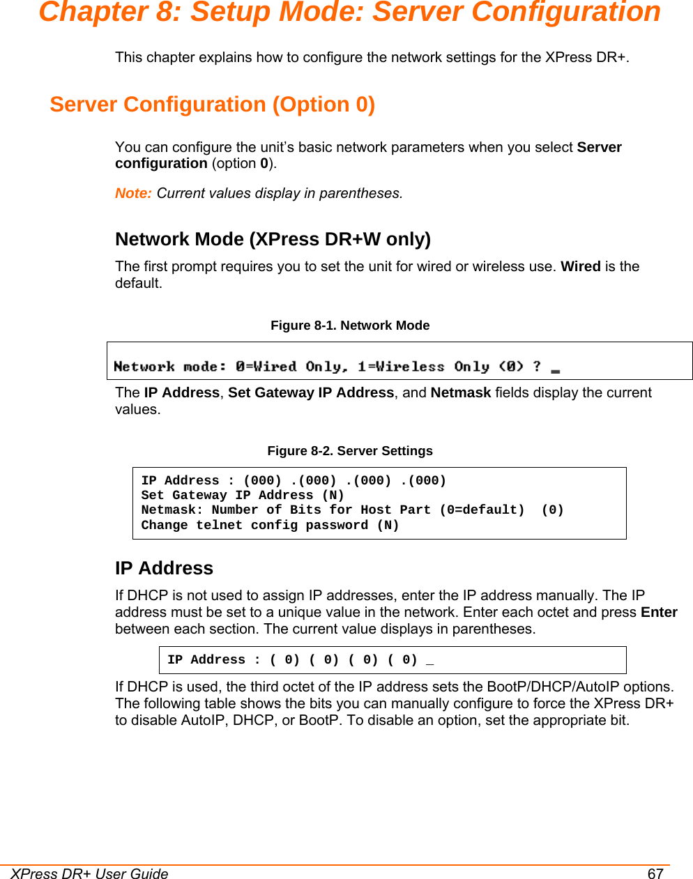  XPress DR+ User Guide 67 Chapter 8: Setup Mode: Server Configuration This chapter explains how to configure the network settings for the XPress DR+.  Server Configuration (Option 0) You can configure the unit’s basic network parameters when you select Server configuration (option 0).  Note: Current values display in parentheses. Network Mode (XPress DR+W only) The first prompt requires you to set the unit for wired or wireless use. Wired is the default.  Figure 8-1. Network Mode  The IP Address, Set Gateway IP Address, and Netmask fields display the current values. Figure 8-2. Server Settings IP Address : (000) .(000) .(000) .(000) Set Gateway IP Address (N) Netmask: Number of Bits for Host Part (0=default)  (0) Change telnet config password (N) IP Address  If DHCP is not used to assign IP addresses, enter the IP address manually. The IP address must be set to a unique value in the network. Enter each octet and press Enter between each section. The current value displays in parentheses. IP Address : ( 0) ( 0) ( 0) ( 0) _ If DHCP is used, the third octet of the IP address sets the BootP/DHCP/AutoIP options. The following table shows the bits you can manually configure to force the XPress DR+ to disable AutoIP, DHCP, or BootP. To disable an option, set the appropriate bit. 