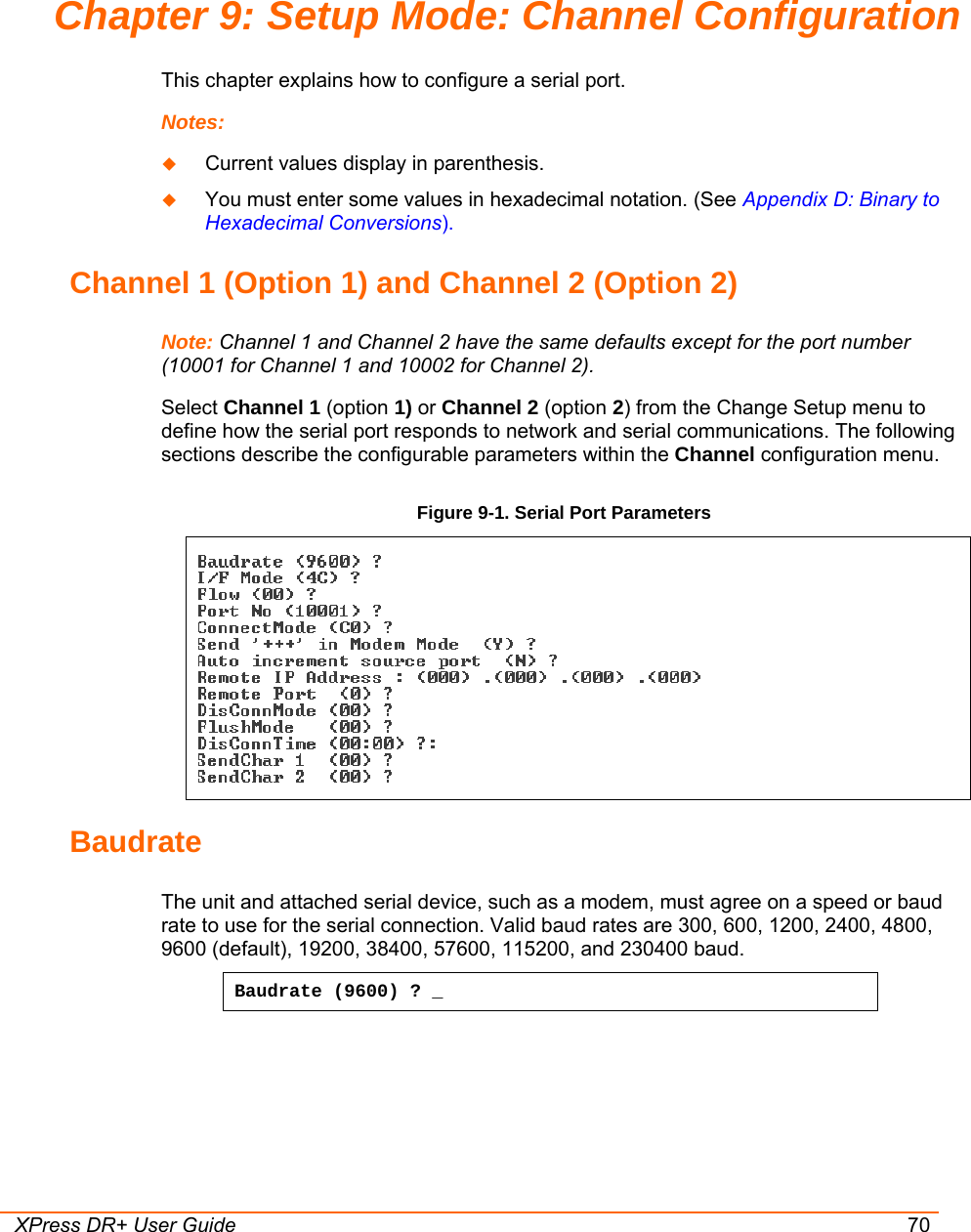  XPress DR+ User Guide 70 Chapter 9: Setup Mode: Channel Configuration This chapter explains how to configure a serial port. Notes:    Current values display in parenthesis.  You must enter some values in hexadecimal notation. (See Appendix D: Binary to Hexadecimal Conversions). Channel 1 (Option 1) and Channel 2 (Option 2) Note: Channel 1 and Channel 2 have the same defaults except for the port number (10001 for Channel 1 and 10002 for Channel 2). Select Channel 1 (option 1) or Channel 2 (option 2) from the Change Setup menu to define how the serial port responds to network and serial communications. The following sections describe the configurable parameters within the Channel configuration menu.  Figure 9-1. Serial Port Parameters   Baudrate  The unit and attached serial device, such as a modem, must agree on a speed or baud rate to use for the serial connection. Valid baud rates are 300, 600, 1200, 2400, 4800, 9600 (default), 19200, 38400, 57600, 115200, and 230400 baud.  Baudrate (9600) ? _ 