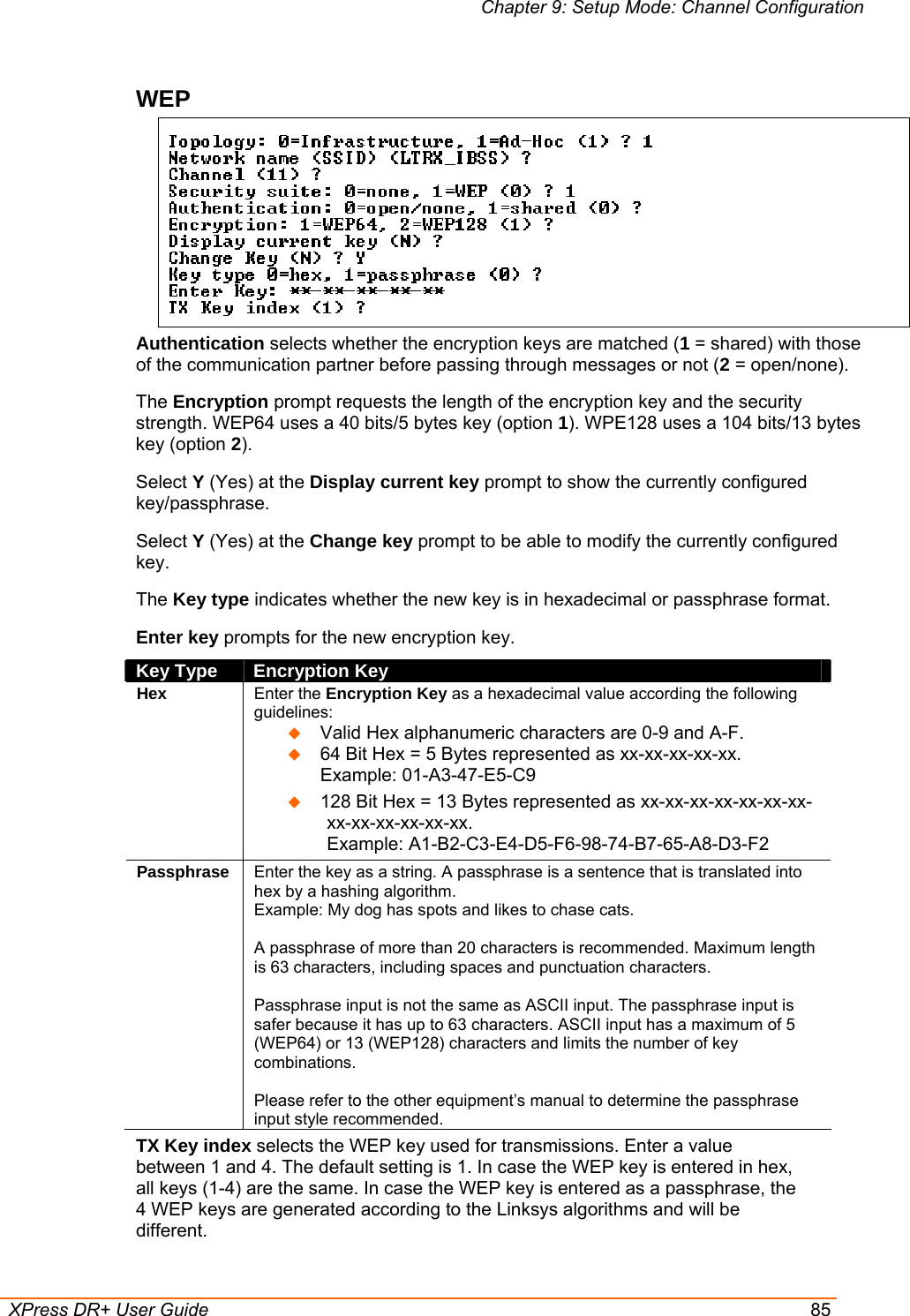 Chapter 9: Setup Mode: Channel Configuration  XPress DR+ User Guide  85 WEP   Authentication selects whether the encryption keys are matched (1 = shared) with those of the communication partner before passing through messages or not (2 = open/none). The Encryption prompt requests the length of the encryption key and the security strength. WEP64 uses a 40 bits/5 bytes key (option 1). WPE128 uses a 104 bits/13 bytes key (option 2). Select Y (Yes) at the Display current key prompt to show the currently configured key/passphrase. Select Y (Yes) at the Change key prompt to be able to modify the currently configured key. The Key type indicates whether the new key is in hexadecimal or passphrase format. Enter key prompts for the new encryption key.  Key Type  Encryption Key Hex Enter the Encryption Key as a hexadecimal value according the following guidelines:   Valid Hex alphanumeric characters are 0-9 and A-F.  64 Bit Hex = 5 Bytes represented as xx-xx-xx-xx-xx.  Example: 01-A3-47-E5-C9  128 Bit Hex = 13 Bytes represented as xx-xx-xx-xx-xx-xx-xx-xx-xx-xx-xx-xx-xx.  Example: A1-B2-C3-E4-D5-F6-98-74-B7-65-A8-D3-F2 Passphrase Enter the key as a string. A passphrase is a sentence that is translated into hex by a hashing algorithm.  Example: My dog has spots and likes to chase cats.   A passphrase of more than 20 characters is recommended. Maximum length is 63 characters, including spaces and punctuation characters.  Passphrase input is not the same as ASCII input. The passphrase input is safer because it has up to 63 characters. ASCII input has a maximum of 5 (WEP64) or 13 (WEP128) characters and limits the number of key combinations.  Please refer to the other equipment’s manual to determine the passphrase input style recommended. TX Key index selects the WEP key used for transmissions. Enter a value between 1 and 4. The default setting is 1. In case the WEP key is entered in hex, all keys (1-4) are the same. In case the WEP key is entered as a passphrase, the 4 WEP keys are generated according to the Linksys algorithms and will be different. 