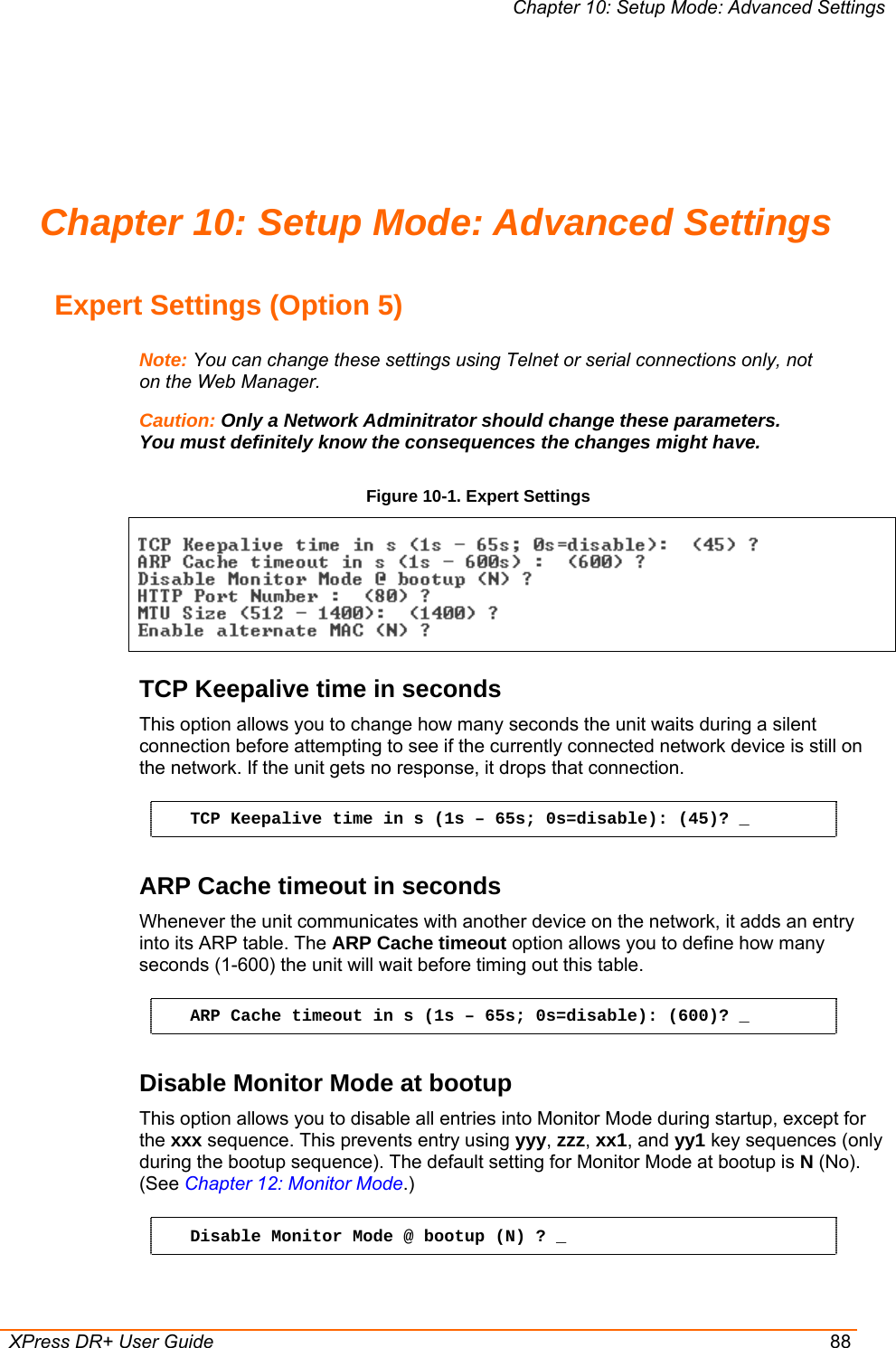 Chapter 10: Setup Mode: Advanced Settings  XPress DR+ User Guide  88 Chapter 10: Setup Mode: Advanced Settings Expert Settings (Option 5) Note: You can change these settings using Telnet or serial connections only, not on the Web Manager. Caution: Only a Network Adminitrator should change these parameters. You must definitely know the consequences the changes might have. Figure 10-1. Expert Settings  TCP Keepalive time in seconds  This option allows you to change how many seconds the unit waits during a silent connection before attempting to see if the currently connected network device is still on the network. If the unit gets no response, it drops that connection. TCP Keepalive time in s (1s – 65s; 0s=disable): (45)? _ ARP Cache timeout in seconds Whenever the unit communicates with another device on the network, it adds an entry into its ARP table. The ARP Cache timeout option allows you to define how many seconds (1-600) the unit will wait before timing out this table.  ARP Cache timeout in s (1s – 65s; 0s=disable): (600)? _ Disable Monitor Mode at bootup This option allows you to disable all entries into Monitor Mode during startup, except for the xxx sequence. This prevents entry using yyy, zzz, xx1, and yy1 key sequences (only during the bootup sequence). The default setting for Monitor Mode at bootup is N (No). (See Chapter 12: Monitor Mode.)  Disable Monitor Mode @ bootup (N) ? _ 