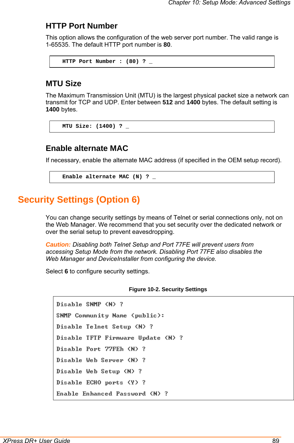 Chapter 10: Setup Mode: Advanced Settings  XPress DR+ User Guide  89 HTTP Port Number This option allows the configuration of the web server port number. The valid range is  1-65535. The default HTTP port number is 80. HTTP Port Number : (80) ? _ MTU Size The Maximum Transmission Unit (MTU) is the largest physical packet size a network can transmit for TCP and UDP. Enter between 512 and 1400 bytes. The default setting is 1400 bytes. MTU Size: (1400) ? _ Enable alternate MAC If necessary, enable the alternate MAC address (if specified in the OEM setup record). Enable alternate MAC (N) ? _ Security Settings (Option 6) You can change security settings by means of Telnet or serial connections only, not on the Web Manager. We recommend that you set security over the dedicated network or over the serial setup to prevent eavesdropping. Caution: Disabling both Telnet Setup and Port 77FE will prevent users from accessing Setup Mode from the network. Disabling Port 77FE also disables the Web Manager and DeviceInstaller from configuring the device. Select 6 to configure security settings. Figure 10-2. Security Settings   
