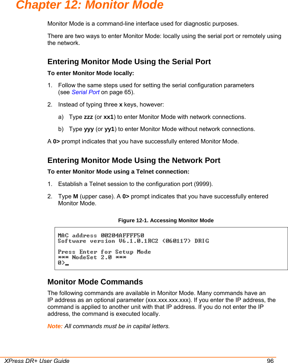  XPress DR+ User Guide 96 Chapter 12: Monitor Mode Monitor Mode is a command-line interface used for diagnostic purposes. There are two ways to enter Monitor Mode: locally using the serial port or remotely using the network.  Entering Monitor Mode Using the Serial Port To enter Monitor Mode locally: 1.  Follow the same steps used for setting the serial configuration parameters  (see Serial Port on page 65). 2.  Instead of typing three x keys, however: a) Type zzz (or xx1) to enter Monitor Mode with network connections. b) Type yyy (or yy1) to enter Monitor Mode without network connections. A 0&gt; prompt indicates that you have successfully entered Monitor Mode. Entering Monitor Mode Using the Network Port To enter Monitor Mode using a Telnet connection: 1.  Establish a Telnet session to the configuration port (9999). 2. Type M (upper case). A 0&gt; prompt indicates that you have successfully entered Monitor Mode. Figure 12-1. Accessing Monitor Mode  Monitor Mode Commands The following commands are available in Monitor Mode. Many commands have an  IP address as an optional parameter (xxx.xxx.xxx.xxx). If you enter the IP address, the command is applied to another unit with that IP address. If you do not enter the IP address, the command is executed locally. Note: All commands must be in capital letters.  