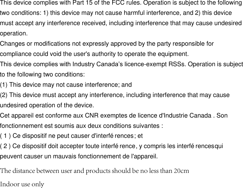 This device complies with Part 15 of the FCC rules. Operation is subject to the following two conditions: 1) this device may not cause harmful interference, and 2) this device must accept any interference received, including interference that may cause undesired operation. Changes or modifications not expressly approved by the party responsible for compliance could void the user&apos;s authority to operate the equipment. This device complies with Industry Canada’s licence-exempt RSSs. Operation is subject to the following two conditions: (1) This device may not cause interference; and (2) This device must accept any interference, including interference that may cause undesired operation of the device. Cet appareil est conforme aux CNR exemptes de licence d&apos;Industrie Canada . Son fonctionnement est soumis aux deux conditions suivantes : ( 1 ) Ce dispositif ne peut causer d&apos;interférences ; et ( 2 ) Ce dispositif doit accepter toute interférence , y compris les interférences qui peuvent causer un mauvais fonctionnement de l&apos;appareil. The distance between user and products should be no less than 20cmIndoor use only