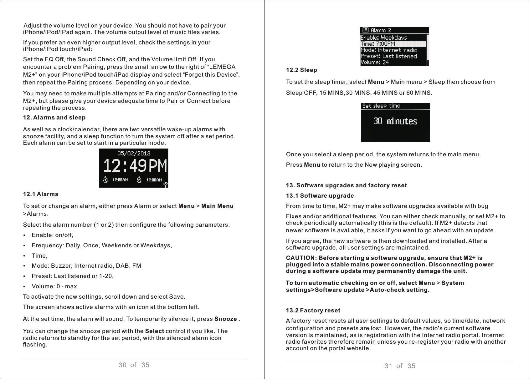 Adjust the volume level on your device. You should not have to pair your iPhone/iPod/iPad again. The volume output level of music files varies.If you prefer an even higher output level, check the settings in your iPhone/iPod touch/iPad:Set the EQ Off, the Sound Check Off, and the Volume limit Off. If you encounter a problem Pairing, press the small arrow to the right of “LEMEGA M2+” on your iPhone/iPod touch/iPad display and select “Forget this Device”, then repeat the Pairing process. Depending on your device.You may need to make multiple attempts at Pairing and/or Connecting to the M2+, but please give your device adequate time to Pair or Connect before repeating the process.12. Alarms and sleep As well as a clock/calendar, there are two versatile wake-up alarms with snooze facility, and a sleep function to turn the system off after a set period. Each alarm can be set to start in a particular mode. 12.1 AlarmsTo set or change an alarm, either press Alarm or select Menu &gt; Main Menu &gt;Alarms. Select the alarm number (1 or 2) then configure the following parameters:ŸEnable: on/off,ŸFrequency: Daily, Once, Weekends or Weekdays,ŸTime,ŸMode: Buzzer, Internet radio, DAB, FMŸPreset: Last listened or 1-20,ŸVolume: 0 - max.To activate the new settings, scroll down and select Save.The screen shows active alarms with an icon at the bottom left.At the set time, the alarm will sound. To temporarily silence it, press Snooze . You can change the snooze period with the Select control if you like. The radio returns to standby for the set period, with the silenced alarm icon flashing. 30  of   3512.2 Sleep To set the sleep timer, select Menu &gt; Main menu &gt; Sleep then choose fromSleep OFF, 15 MINS,30 MINS, 45 MINS or 60 MINS.Once you select a sleep period, the system returns to the main menu. Press Menu to return to the Now playing screen.13. Software upgrades and factory reset 13.1 Software upgrade From time to time, M2+ may make software upgrades available with bug Fixes and/or additional features. You can either check manually, or set M2+ to check periodically automatically (this is the default). If M2+ detects that newer software is available, it asks if you want to go ahead with an update.If you agree, the new software is then downloaded and installed. After a software upgrade, all user settings are maintained. CAUTION: Before starting a software upgrade, ensure that M2+ is plugged into a stable mains power connection. Disconnecting power during a software update may permanently damage the unit.To turn automatic checking on or off, select Menu &gt; System settings&gt;Software update &gt;Auto-check setting.13.2 Factory reset A factory reset resets all user settings to default values, so time/date, network configuration and presets are lost. However, the radio&apos;s current software version is maintained, as is registration with the Internet radio portal. Internet radio favorites therefore remain unless you re-register your radio with another account on the portal website.   31  of   35