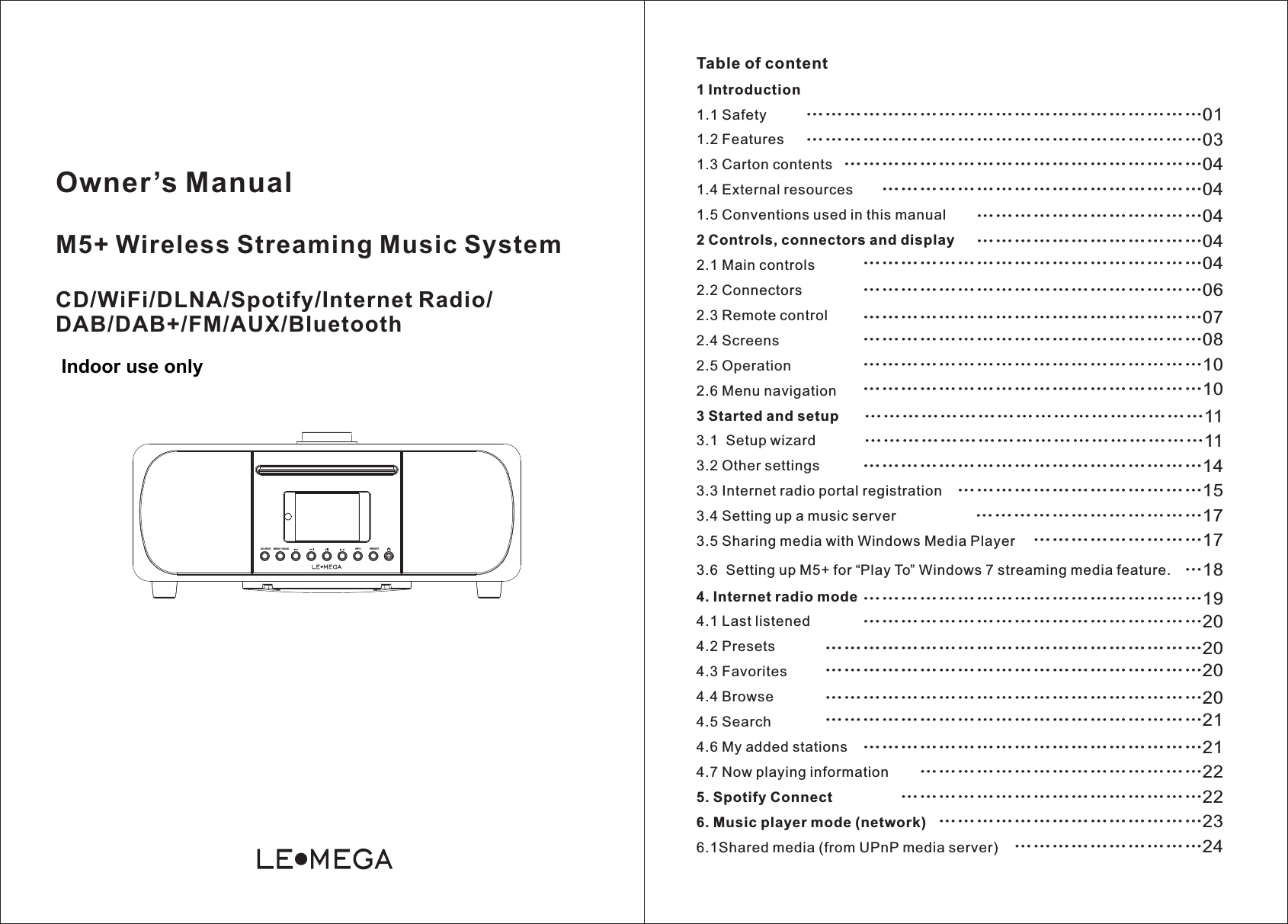 Owner’s Manual  Wireless Streaming Music SystemCD/WiFi/DLNA/Spotify/Internet Radio/DAB/DAB+/FM/AUX/BluetoothM5+Table of content1 Introduction1.1 Safety1.2 Features1.3 Carton contents1.4 External resources1.5 Conventions used in this manual2 Controls, connectors and display2.1 Main controls2.2 Connectors2.3 Remote control2.4 Screens2.5 Operation2.6 Menu navigation3 Started and setup3.1  Setup wizard3.2 Other settings3.3 Internet radio portal registration3.4 Setting up a music server3.5 Sharing media with Windows Media Player3.6  Setting up M5+ for “Play To” Windows 7 streaming media feature.4. Internet radio mode4.1 Last listened4.2 Presets4.3 Favorites4.4 Browse4.5 Search4.6 My added stations4.7 Now playing information5. Spotify Connect6. Music player mode (network)6.1Shared media (from UPnP media server)…… …………………………………01…………………… …………………………………03…………………… …………………………………04……………… …………………………………04………… ……………………04………… ……………………04………… … ………………………………04…… ……… … ………………………………06…… ……… … ………………………………07…… ……… …………………………………08…………… …………………………………10…………… …………………………………10…………… …………………………………11…………… … ………………………………11…… ……… …………………14…………………………… …………………15…………… … ……………17……… ………17………………………18…… …… ………………………20…… …………… …… ………………………19…… …………… …… ……………………………20…… …………… …… ……………………………20…… …………… …………………………20………………………… …… ……………………………21…… …………… … …………………21…… …………………… … …………………22…… …………… ………………22………………………… …………………………23………………………………24SOURCE INFOMENU / BACK PRESETIndoor use only