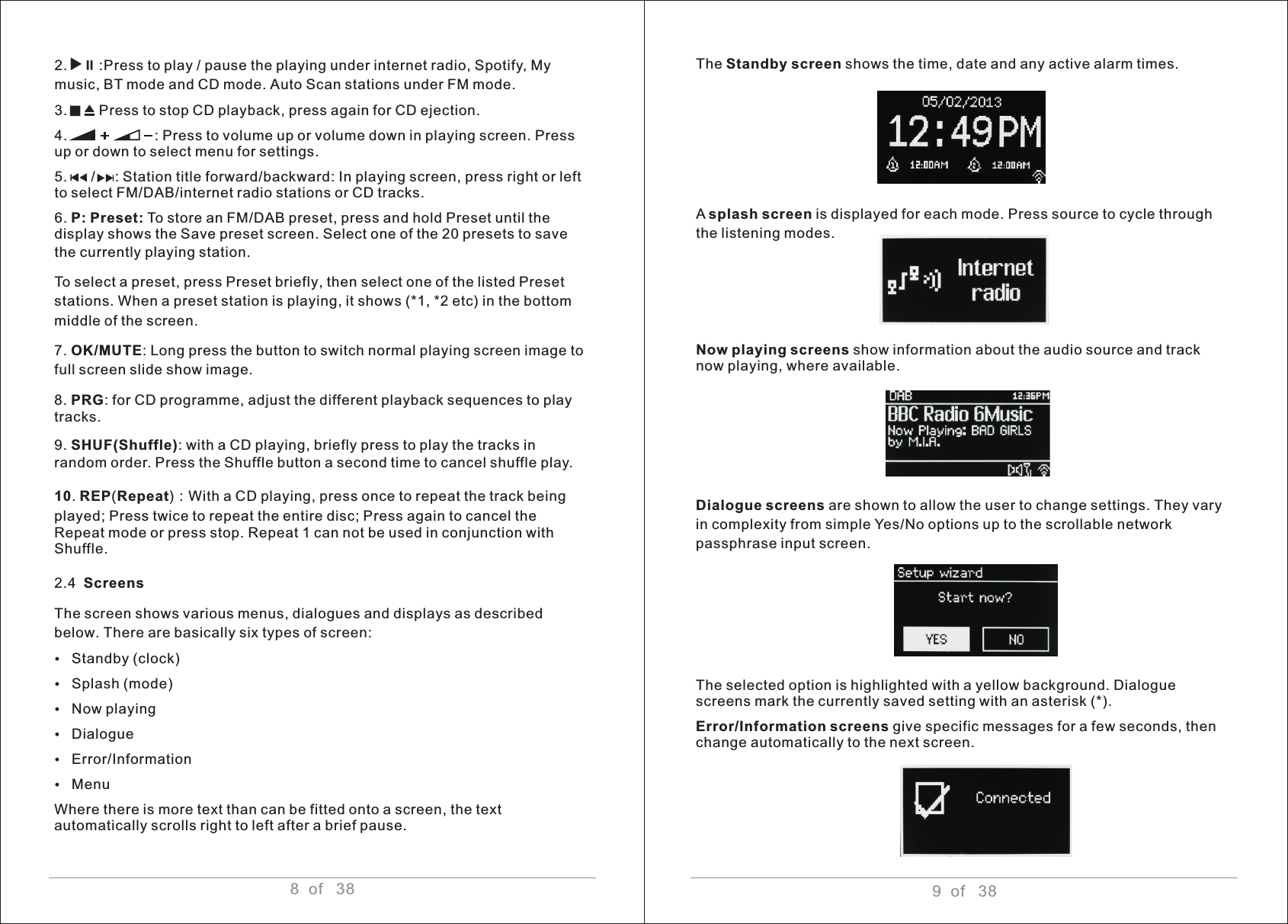 9  of   38The Standby screen shows the time, date and any active alarm times.A splash screen is displayed for each mode. Press source to cycle through the listening modes.Now playing screens show information about the audio source and track now playing, where available.Dialogue screens are shown to allow the user to change settings. They vary in complexity from simple Yes/No options up to the scrollable network passphrase input screen. The selected option is highlighted with a yellow background. Dialogue screens mark the currently saved setting with an asterisk (*).Error/Information screens give specific messages for a few seconds, then change automatically to the next screen.   2.        :Press to play / pause the playing under internet radio, Spotify, My music, BT mode and CD mode. Auto Scan stations under FM mode.3.        Press to stop CD playback, press again for CD ejection.4.                      : Press to volume up or volume down in playing screen. Press up or down to select menu for settings.5.      /     : Station title forward/backward: In playing screen, press right or left to select FM/DAB/internet radio stations or CD tracks.6. P: Preset: To store an FM/DAB preset, press and hold Preset until the display shows the Save preset screen. Select one of the 20 presets to save the currently playing station. To select a preset, press Preset briefly, then select one of the listed Preset stations. When a preset station is playing, it shows (*1, *2 etc) in the bottom middle of the screen.7. OK/MUTE: Long press the button to switch normal playing screen image to full screen slide show image.8. PRG: for CD programme, adjust the different playback sequences to play tracks.9. SHUF(Shuffle): with a CD playing, briefly press to play the tracks in random order. Press the Shuffle button a second time to cancel shuffle play.10. REP(Repeat)：With a CD playing, press once to repeat the track being played; Press twice to repeat the entire disc; Press again to cancel the Repeat mode or press stop. Repeat 1 can not be used in conjunction with Shuffle.2.4  Screens The screen shows various menus, dialogues and displays as described below. There are basically six types of screen:ŸStandby (clock)ŸSplash (mode)   ŸNow playingŸDialogueŸError/InformationŸMenuWhere there is more text than can be fitted onto a screen, the text automatically scrolls right to left after a brief pause.                  8  of   38u; 