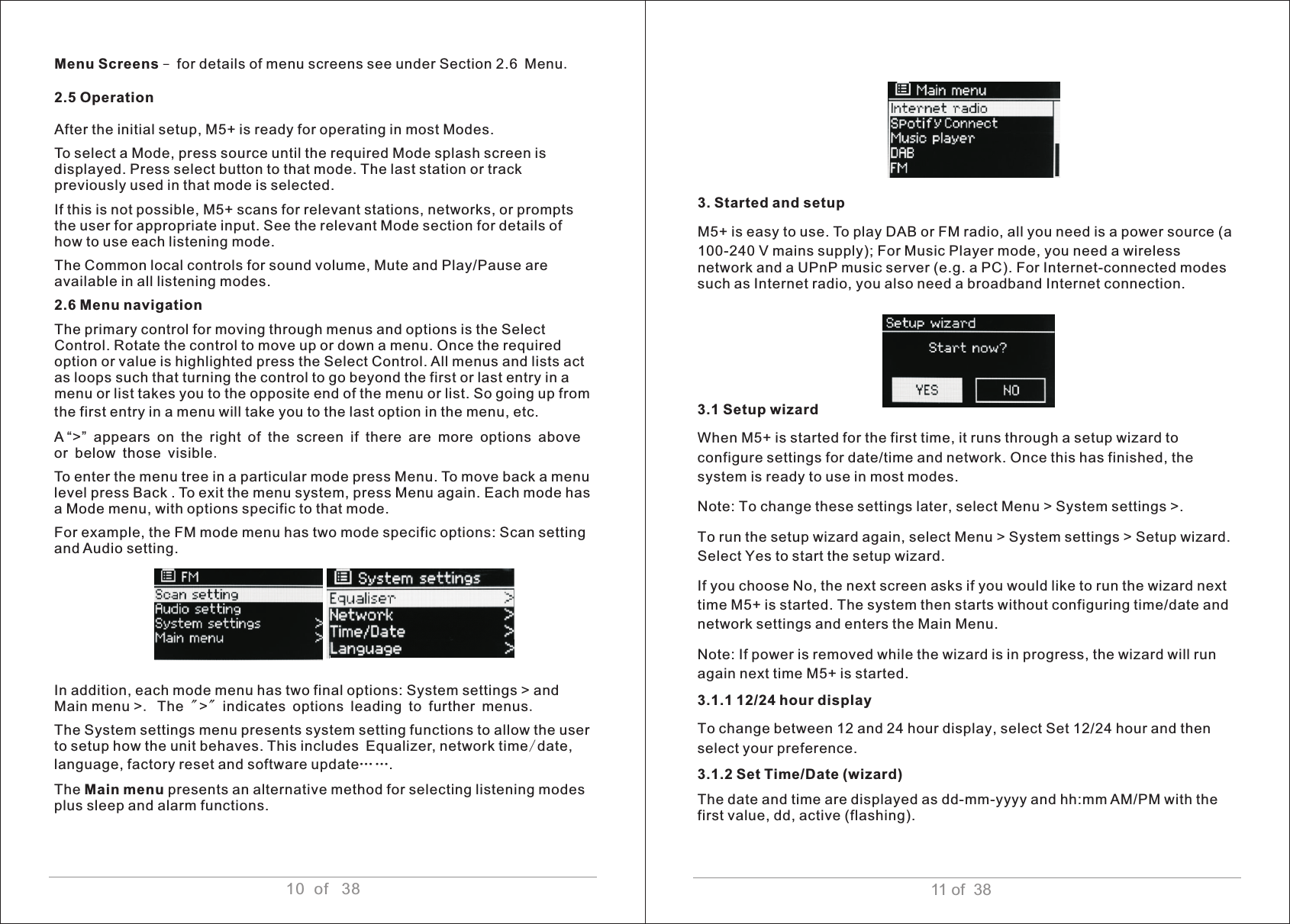 11 of  38Menu Screens – for details of menu screens see under Section 2.6 Menu.2.5 Operation After the initial setup, M5+ is ready for operating in most Modes. To select a Mode, press source until the required Mode splash screen is displayed. Press select button to that mode. The last station or track previously used in that mode is selected.If this is not possible, M5+ scans for relevant stations, networks, or prompts the user for appropriate input. See the relevant Mode section for details of how to use each listening mode. The Common local controls for sound volume, Mute and Play/Pause are available in all listening modes. 2.6 Menu navigation The primary control for moving through menus and options is the Select Control. Rotate the control to move up or down a menu. Once the required option or value is highlighted press the Select Control. All menus and lists act as loops such that turning the control to go beyond the first or last entry in a menu or list takes you to the opposite end of the menu or list. So going up from the first entry in a menu will take you to the last option in the menu, etc. A “&gt;” appears on the right of the screen if there are more options above or below those visible.To enter the menu tree in a particular mode press Menu. To move back a menu level press Back . To exit the menu system, press Menu again. Each mode has a Mode menu, with options specific to that mode. For example, the FM mode menu has two mode specific options: Scan setting and Audio setting. In addition, each mode menu has two final options: System settings &gt; and Main menu &gt;. The &quot;&gt;&quot; indicates options leading to further menus.The System settings menu presents system setting functions to allow the user to setup how the unit behaves. This includes Equalizer, network time/date, language, factory reset and software update……. The Main menu presents an alternative method for selecting listening modes plus sleep and alarm functions. 3. Started and setup M5+ is easy to use. To play DAB or FM radio, all you need is a power source (a 100-240 V mains supply); For Music Player mode, you need a wireless network and a UPnP music server (e.g. a PC). For Internet-connected modes such as Internet radio, you also need a broadband Internet connection.3.1 Setup wizardWhen M5+ is started for the first time, it runs through a setup wizard to configure settings for date/time and network. Once this has finished, the system is ready to use in most modes. Note: To change these settings later, select Menu &gt; System settings &gt;. To run the setup wizard again, select Menu &gt; System settings &gt; Setup wizard. Select Yes to start the setup wizard. If you choose No, the next screen asks if you would like to run the wizard next time M5+ is started. The system then starts without configuring time/date and network settings and enters the Main Menu.Note: If power is removed while the wizard is in progress, the wizard will run again next time M5+ is started.3.1.1 12/24 hour display To change between 12 and 24 hour display, select Set 12/24 hour and then select your preference.3.1.2 Set Time/Date (wizard)The date and time are displayed as dd-mm-yyyy and hh:mm AM/PM with the first value, dd, active (flashing).  10  of   38