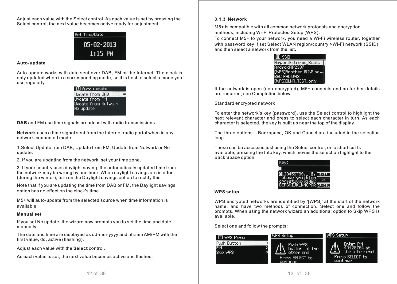 13  of   3812 of  38Adjust each value with the Select control. As each value is set by pressing the Select control, the next value becomes active ready for adjustment.Auto-update Auto-update works with data sent over DAB, FM or the Internet. The clock is only updated when in a corresponding mode, so it is best to select a mode you use regularly. DAB and FM use time signals broadcast with radio transmissions. Network uses a time signal sent from the Internet radio portal when in anynetwork-connected mode.1.Select Update from DAB, Update from FM, Update from Network or Noupdate.2. If you are updating from the network, set your time zone.3. If your country uses daylight saving, the automatically updated time from the network may be wrong by one hour. When daylight savings are in effect (during the winter), turn on the Daylight savings option to rectify this. Note that if you are updating the time from DAB or FM, the Daylight savings option has no effect on the clock&apos;s time.  M5+ will auto-update from the selected source when time information is available. Manual set If you set No update, the wizard now prompts you to set the time and date manually. The date and time are displayed as dd-mm-yyyy and hh:mm AM/PM with the first value, dd, active (flashing). Adjust each value with the Select control. As each value is set, the next value becomes active and flashes.  3.1.3  Network M5+ is compatible with all common network protocols and encryption methods, including Wi-Fi Protected Setup (WPS). To  connect  M5+ to your network,  you need a Wi-Fi wireless router,  together with password key if set Select WLAN region/country &gt;Wi-Fi network (SSID), and then select a network from the list.If  the  network is  open  (non-encrypted),  M5+ connects  and  no  further  details are required; see Completion below.Standard encrypted network To enter the network’s key (password), use the Select control to highlight the next  relevant  character  and  press  to  select  each  character  in  turn.  As  each character is selected, the key is built up near the top of the display. The three options – Backspace, OK and Cancel are included in the selection loop. These can be accessed just using the Select control, or, a short cut Isavailable, pressing the Info key, which moves the selection highlight to theBack Space option. WPS setup WPS encrypted networks are identified by ‘[WPS]’ at the start of the network name,  and  have  two  methods  of  connection.  Select  one  and  follow  the prompts. When using the network wizard an additional option to Skip WPS is available. Select one and follow the prompts:     