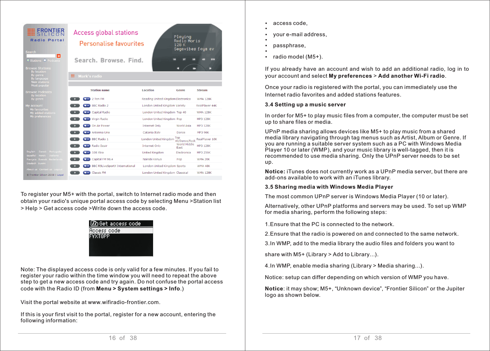 16  of   38 17  of   38Ÿaccess code, ŸŸyour e-mail address, ŸŸpassphrase, ŸŸradio model (M5+).If  you  already have  an account and wish  to add an additional  radio, log in to your account and select My preferences &gt; Add another Wi-Fi radio. Once your radio is registered with the portal, you can immediately use the Internet radio favorites and added stations features.3.4 Setting up a music serverIn order for M5+ to play music files from a computer, the computer must be set up to share files or media. UPnP media sharing allows devices like M5+ to play music from a shared media library navigating through tag menus such as Artist, Album or Genre. If you are running a suitable server system such as a PC with Windows Media Player 10 or later (WMP), and your music library is well-tagged, then it is recommended to use media sharing. Only the UPnP server needs to be set up. Notice: iTunes does not currently work as a UPnP media server, but there are add-ons available to work with an iTunes library.3.5 Sharing media with Windows Media Player The most common UPnP server is Windows Media Player (10 or later). Alternatively, other UPnP platforms and servers may be used. To set up WMP for media sharing, perform the following steps: 1.Ensure that the PC is connected to the network.2.Ensure that the radio is powered on and connected to the same network.3.In WMP, add to the media library the audio files and folders you want to share with M5+ (Library &gt; Add to Library…).4.In WMP, enable media sharing (Library &gt; Media sharing…).Notice: setup can differ depending on which version of WMP you have.Notice: it may show; M5+, “Unknown device”, “Frontier Silicon” or the Jupiter logo as shown below.To register your M5+ with the portal, switch to Internet radio mode and then obtain your radio&apos;s unique portal access code by selecting Menu &gt;Station list &gt; Help &gt; Get access code &gt;Write down the access code.Note: The displayed access code is only valid for a few minutes. If you fail to register your radio within the time window you will need to repeat the above step to get a new access code and try again. Do not confuse the portal access code with the Radio ID (from Menu &gt; System settings &gt; Info.) Visit the portal website at www.wifiradio-frontier.com. If this is your first visit to the portal, register for a new account, entering thefollowing information:  