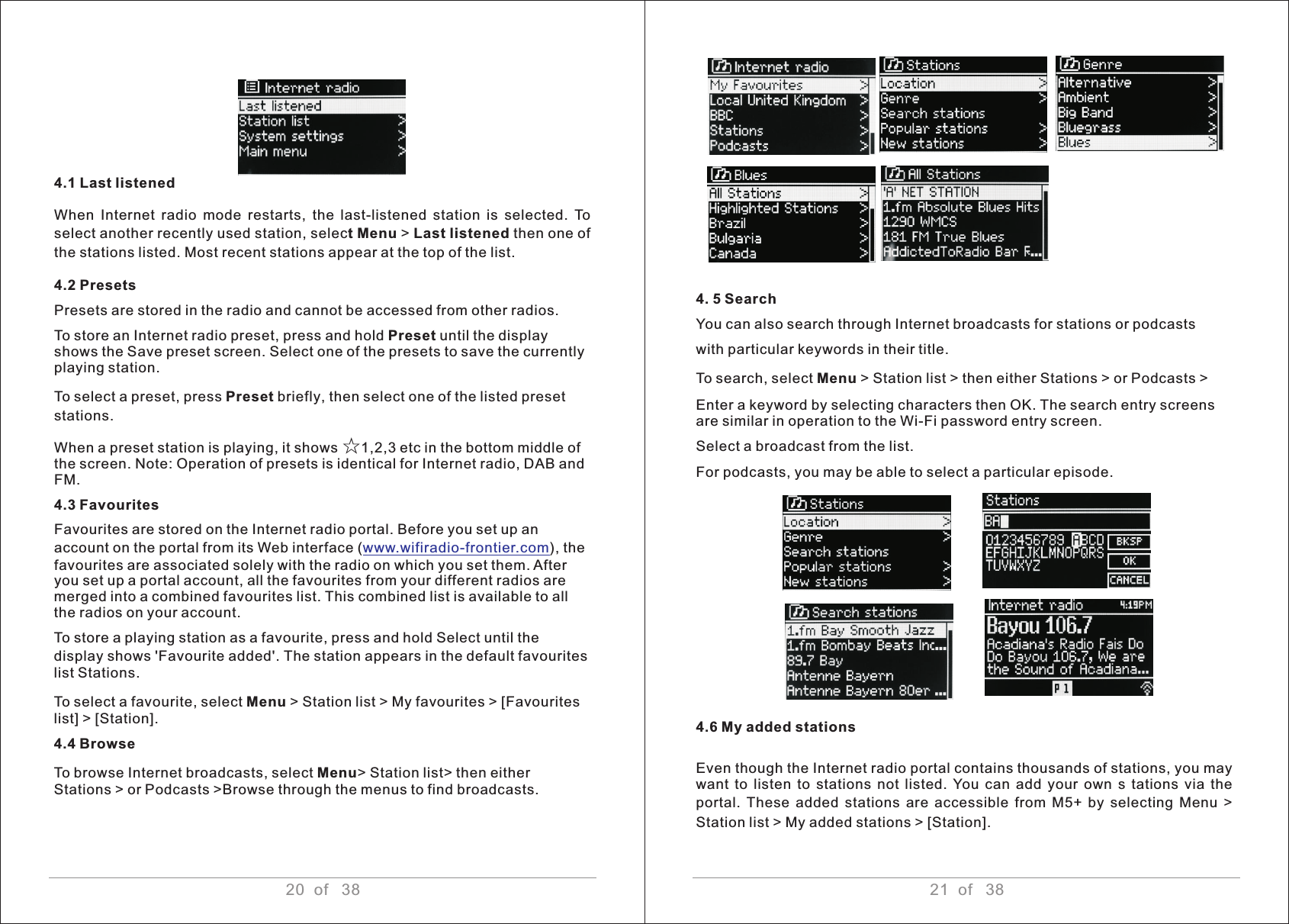 20  of   38 21  of   38 4.1 Last listened When  Internet  radio  mode  restarts,  the  last-listened  station  is  selected.  To select another recently used station, select Menu &gt; Last listened then one of the stations listed. Most recent stations appear at the top of the list.4.2 Presets Presets are stored in the radio and cannot be accessed from other radios. To store an Internet radio preset, press and hold Preset until the display shows the Save preset screen. Select one of the presets to save the currently playing station. To select a preset, press Preset briefly, then select one of the listed preset stations.When a preset station is playing, it shows ☆1,2,3 etc in the bottom middle of the screen. Note: Operation of presets is identical for Internet radio, DAB and FM.4.3 Favourites Favourites are stored on the Internet radio portal. Before you set up an account on the portal from its Web interface ( ), the favourites are associated solely with the radio on which you set them. After you set up a portal account, all the favourites from your different radios are merged into a combined favourites list. This combined list is available to all the radios on your account.To store a playing station as a favourite, press and hold Select until the display shows &apos;Favourite added&apos;. The station appears in the default favourites list Stations.To select a favourite, select Menu &gt; Station list &gt; My favourites &gt; [Favourites list] &gt; [Station].4.4 BrowseTo browse Internet broadcasts, select Menu&gt; Station list&gt; then either Stations &gt; or Podcasts &gt;Browse through the menus to find broadcasts.www.wifiradio-frontier.com4. 5 Search You can also search through Internet broadcasts for stations or podcasts with particular keywords in their title. To search, select Menu &gt; Station list &gt; then either Stations &gt; or Podcasts &gt; Enter a keyword by selecting characters then OK. The search entry screens are similar in operation to the Wi-Fi password entry screen.Select a broadcast from the list.For podcasts, you may be able to select a particular episode.4.6 My added stations Even though the Internet radio portal contains thousands of stations, you may want  to listen to  stations  not  listed.  You  can  add  your  own  s tations  via the portal.  These  added stations  are  accessible  from  M5+ by selecting Menu  &gt; Station list &gt; My added stations &gt; [Station].         