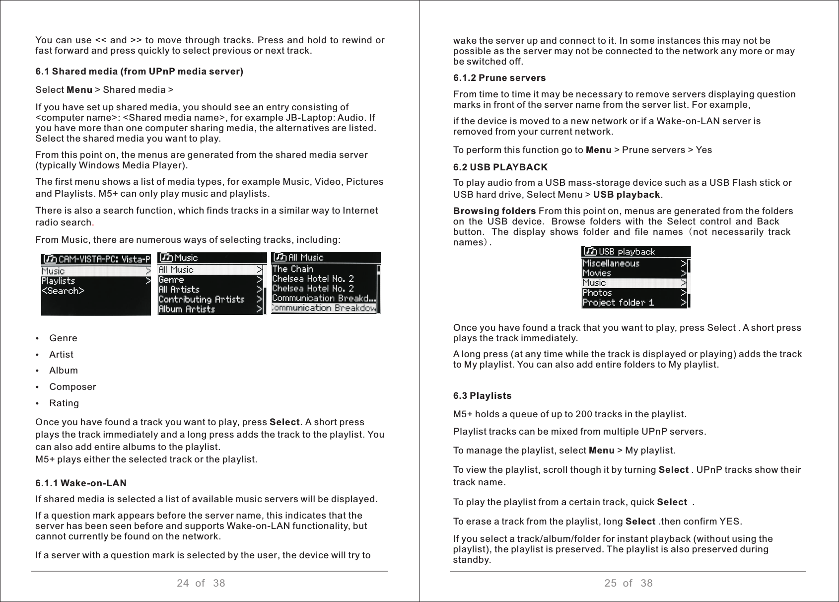 24  of   38 25  of   38You  can  use &lt;&lt;  and  &gt;&gt;  to  move through  tracks. Press  and hold to rewind  or fast forward and press quickly to select previous or next track.6.1 Shared media (from UPnP media server) Select Menu &gt; Shared media &gt; If you have set up shared media, you should see an entry consisting of &lt;computer name&gt;: &lt;Shared media name&gt;, for example JB-Laptop: Audio. If you have more than one computer sharing media, the alternatives are listed. Select the shared media you want to play. From this point on, the menus are generated from the shared media server (typically Windows Media Player). The first menu shows a list of media types, for example Music, Video, Pictures and Playlists. M5+ can only play music and playlists. There is also a search function, which finds tracks in a similar way to Internet radio searchFrom Music, there are numerous ways of selecting tracks, including: ŸGenre ŸArtist ŸAlbum ŸComposerŸRatingOnce you have found a track you want to play, press Select. A short press plays the track immediately and a long press adds the track to the playlist. You can also add entire albums to the playlist. M5+ plays either the selected track or the playlist.6.1.1 Wake-on-LAN If shared media is selected a list of available music servers will be displayed. If a question mark appears before the server name, this indicates that the server has been seen before and supports Wake-on-LAN functionality, but cannot currently be found on the network. If a server with a question mark is selected by the user, the device will try to.   wake the server up and connect to it. In some instances this may not be possible as the server may not be connected to the network any more or may be switched off. 6.1.2 Prune servers From time to time it may be necessary to remove servers displaying question marks in front of the server name from the server list. For example,if the device is moved to a new network or if a Wake-on-LAN server is removed from your current network. To perform this function go to Menu &gt; Prune servers &gt; Yes6.2 USB PLAYBACKTo play audio from a USB mass-storage device such as a USB Flash stick or USB hard drive, Select Menu &gt; USB playback. Browsing folders From this point on, menus are generated from the folders on the USB device. Browse folders with the Select control and Back button. The display shows folder and file names ( not necessarily track names).Once you have found a track that you want to play, press Select . A short press plays the track immediately. A long press (at any time while the track is displayed or playing) adds the track to My playlist. You can also add entire folders to My playlist.6.3 Playlists M5+ holds a queue of up to 200 tracks in the playlist. Playlist tracks can be mixed from multiple UPnP servers. To manage the playlist, select Menu &gt; My playlist. To view the playlist, scroll though it by turning Select . UPnP tracks show their track name. To play the playlist from a certain track, quick Select  . To erase a track from the playlist, long Select .then confirm YES. If you select a track/album/folder for instant playback (without using the playlist), the playlist is preserved. The playlist is also preserved during standby. 