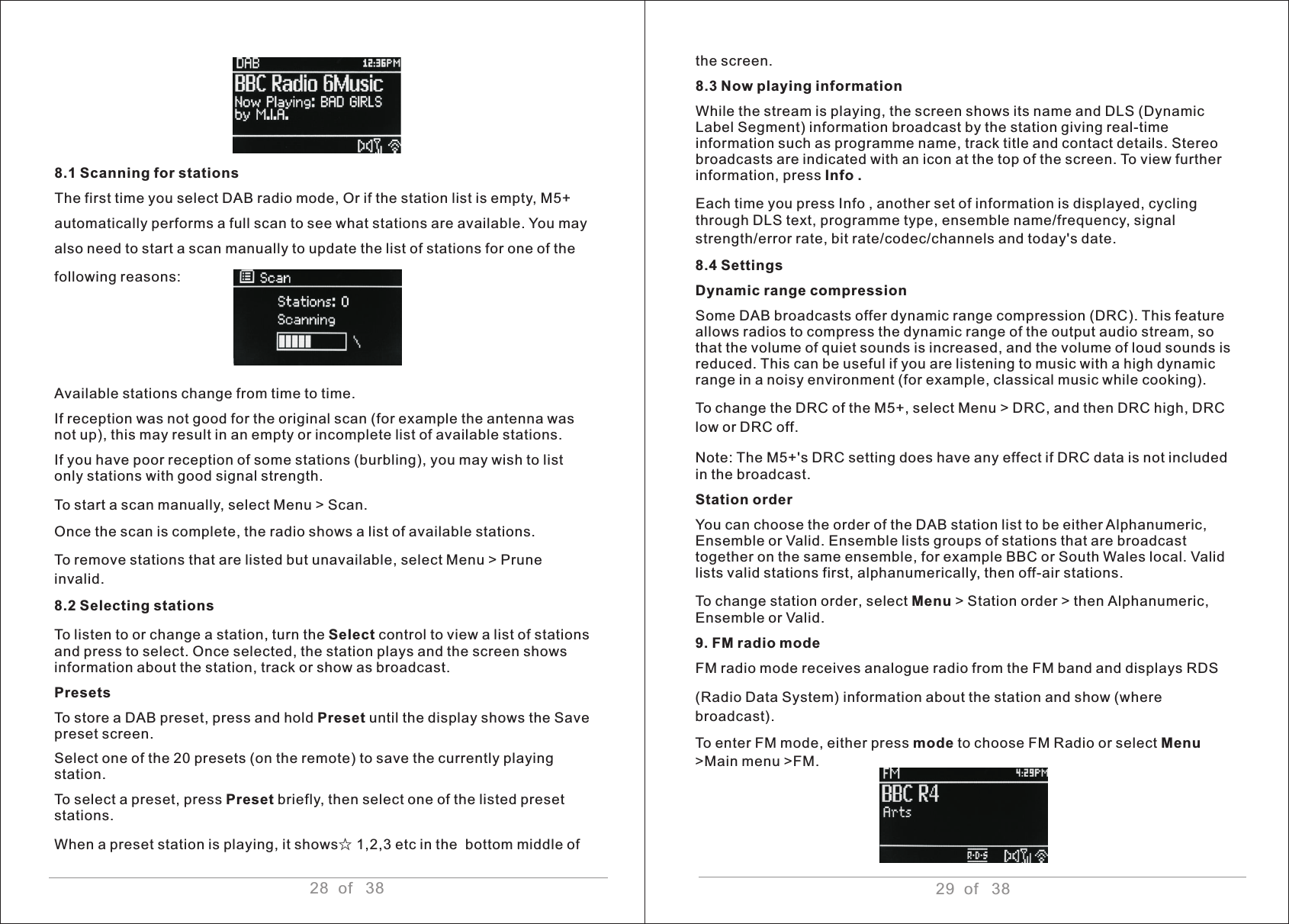 28  of   388.1 Scanning for stations The first time you select DAB radio mode, Or if the station list is empty, M5+automatically performs a full scan to see what stations are available. You mayalso need to start a scan manually to update the list of stations for one of thefollowing reasons: Available stations change from time to time. If reception was not good for the original scan (for example the antenna was not up), this may result in an empty or incomplete list of available stations.If you have poor reception of some stations (burbling), you may wish to list only stations with good signal strength.To start a scan manually, select Menu &gt; Scan.Once the scan is complete, the radio shows a list of available stations.To remove stations that are listed but unavailable, select Menu &gt; Prune invalid.8.2 Selecting stationsTo listen to or change a station, turn the Select control to view a list of stations and press to select. Once selected, the station plays and the screen shows information about the station, track or show as broadcast. Presets To store a DAB preset, press and hold Preset until the display shows the Save preset screen. Select one of the 20 presets (on the remote) to save the currently playing station. To select a preset, press Preset briefly, then select one of the listed preset stations. When a preset station is playing, it shows☆ 1,2,3 etc in the  bottom middle of  29  of   38the screen. 8.3 Now playing information While the stream is playing, the screen shows its name and DLS (Dynamic Label Segment) information broadcast by the station giving real-time information such as programme name, track title and contact details. Stereo broadcasts are indicated with an icon at the top of the screen. To view further information, press Info .Each time you press Info , another set of information is displayed, cycling through DLS text, programme type, ensemble name/frequency, signal strength/error rate, bit rate/codec/channels and today&apos;s date.8.4 Settings Dynamic range compression Some DAB broadcasts offer dynamic range compression (DRC). This feature allows radios to compress the dynamic range of the output audio stream, so that the volume of quiet sounds is increased, and the volume of loud sounds is reduced. This can be useful if you are listening to music with a high dynamic range in a noisy environment (for example, classical music while cooking). To change the DRC of the M5+, select Menu &gt; DRC, and then DRC high, DRC low or DRC off. Note: The M5+&apos;s DRC setting does have any effect if DRC data is not included in the broadcast. Station order You can choose the order of the DAB station list to be either Alphanumeric, Ensemble or Valid. Ensemble lists groups of stations that are broadcast together on the same ensemble, for example BBC or South Wales local. Valid lists valid stations first, alphanumerically, then off-air stations. To change station order, select Menu &gt; Station order &gt; then Alphanumeric, Ensemble or Valid.9. FM radio mode FM radio mode receives analogue radio from the FM band and displays RDS (Radio Data System) information about the station and show (where broadcast). To enter FM mode, either press mode to choose FM Radio or select Menu &gt;Main menu &gt;FM.  
