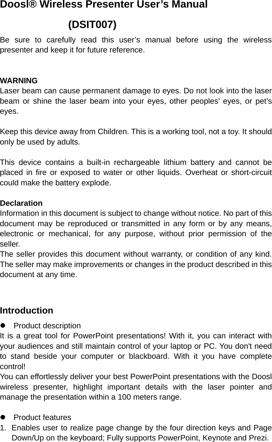 Doosl® Wireless Presenter User’s Manual              (DSIT007) Be sure to carefully read this user’s manual before using the wireless presenter and keep it for future reference.   WARNING  Laser beam can cause permanent damage to eyes. Do not look into the laser beam or shine the laser beam into your eyes, other peoples’ eyes, or pet’s eyes.  Keep this device away from Children. This is a working tool, not a toy. It should only be used by adults.  This device contains a built-in rechargeable lithium battery and cannot be placed in fire or exposed to water or other liquids. Overheat or short-circuit could make the battery explode.    Declaration Information in this document is subject to change without notice. No part of this document may be reproduced or transmitted in any form or by any means, electronic or mechanical, for any purpose, without prior permission of the seller. The seller provides this document without warranty, or condition of any kind. The seller may make improvements or changes in the product described in this document at any time.  Introduction z Product description It is a great tool for PowerPoint presentations! With it, you can interact with your audiences and still maintain control of your laptop or PC. You don&apos;t need to stand beside your computer or blackboard. With it you have complete control! You can effortlessly deliver your best PowerPoint presentations with the Doosl wireless presenter, highlight important details with the laser pointer and manage the presentation within a 100 meters range.  z Product features 1.  Enables user to realize page change by the four direction keys and Page Down/Up on the keyboard; Fully supports PowerPoint, Keynote and Prezi. 