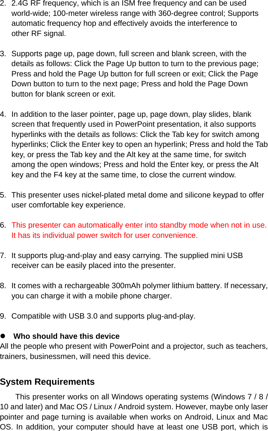  2.  2.4G RF frequency, which is an ISM free frequency and can be used world-wide; 100-meter wireless range with 360-degree control; Supports automatic frequency hop and effectively avoids the interference to other RF signal. 3.  Supports page up, page down, full screen and blank screen, with the details as follows: Click the Page Up button to turn to the previous page; Press and hold the Page Up button for full screen or exit; Click the Page Down button to turn to the next page; Press and hold the Page Down button for blank screen or exit.   4.  In addition to the laser pointer, page up, page down, play slides, blank screen that frequently used in PowerPoint presentation, it also supports hyperlinks with the details as follows: Click the Tab key for switch among hyperlinks; Click the Enter key to open an hyperlink; Press and hold the Tab key, or press the Tab key and the Alt key at the same time, for switch among the open windows; Press and hold the Enter key, or press the Alt key and the F4 key at the same time, to close the current window. 5. This presenter uses nickel-plated metal dome and silicone keypad to offer user comfortable key experience. 6.  This presenter can automatically enter into standby mode when not in use. It has its individual power switch for user convenience. 7.  It supports plug-and-play and easy carrying. The supplied mini USB receiver can be easily placed into the presenter.   8.  It comes with a rechargeable 300mAh polymer lithium battery. If necessary, you can charge it with a mobile phone charger.   9. Compatible with USB 3.0 and supports plug-and-play.      z Who should have this device All the people who present with PowerPoint and a projector, such as teachers, trainers, businessmen, will need this device.  System Requirements This presenter works on all Windows operating systems (Windows 7 / 8 / 10 and later) and Mac OS / Linux / Android system. However, maybe only laser pointer and page turning is available when works on Android, Linux and Mac OS. In addition, your computer should have at least one USB port, which is 