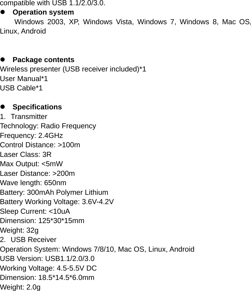 compatible with USB 1.1/2.0/3.0. z Operation system Windows 2003, XP, Windows Vista, Windows 7, Windows 8, Mac OS, Linux, Android   z Package contents Wireless presenter (USB receiver included)*1 User Manual*1 USB Cable*1  z Specifications 1. Transmitter Technology: Radio Frequency Frequency: 2.4GHz Control Distance: &gt;100m Laser Class: 3R Max Output: &lt;5mW Laser Distance: &gt;200m Wave length: 650nm Battery: 300mAh Polymer Lithium   Battery Working Voltage: 3.6V-4.2V Sleep Current: &lt;10uA Dimension: 125*30*15mm Weight: 32g 2. USB Receiver Operation System: Windows 7/8/10, Mac OS, Linux, Android USB Version: USB1.1/2.0/3.0 Working Voltage: 4.5-5.5V DC Dimension: 18.5*14.5*6.0mm Weight: 2.0g   